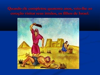 Quando ele completou quarenta anos, veio-lhe aoQuando ele completou quarenta anos, veio-lhe ao
coração visitar seus irmãos, os filhos de Israel.coração visitar seus irmãos, os filhos de Israel.
 