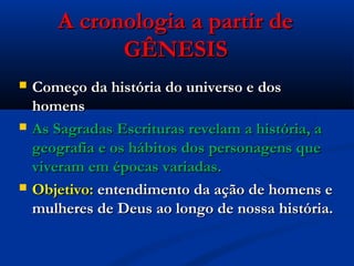 A cronologia a partir deA cronologia a partir de
GÊNESISGÊNESIS
 Começo da história do universo e dosComeço da história do universo e dos
homenshomens
 As Sagradas Escrituras revelam a história, aAs Sagradas Escrituras revelam a história, a
geografia e os hábitos dos personagens quegeografia e os hábitos dos personagens que
viveram em épocas variadas.viveram em épocas variadas.
 Objetivo:Objetivo: entendimento da ação de homens eentendimento da ação de homens e
mulheres de Deus ao longo de nossa história.mulheres de Deus ao longo de nossa história.
 
