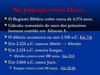 No princípio criou Deus...No princípio criou Deus...
 O Registro Bíblico cobre cerca de 4.174 anos.O Registro Bíblico cobre cerca de 4.174 anos.
 Cálculo: somatório de anos dos primeirosCálculo: somatório de anos dos primeiros
homens contido em Gênesis 5.homens contido em Gênesis 5.
 O dilúvio aconteceu no ano 2.518 a.C.O dilúvio aconteceu no ano 2.518 a.C. Gn 7:6Gn 7:6
 Em 2.224 a.C. nasceu Abrão → AbraãoEm 2.224 a.C. nasceu Abrão → Abraão
 Em 2.124 a.C. nasceu Isaque.Em 2.124 a.C. nasceu Isaque.
 Abraão estava com 100 anos.Abraão estava com 100 anos. Gn 21:5Gn 21:5
 Em 2.064 a.C. nasce Jacó.Em 2.064 a.C. nasce Jacó.
 Isaque estava com 60 anos.Isaque estava com 60 anos. Gn 25:26Gn 25:26
 