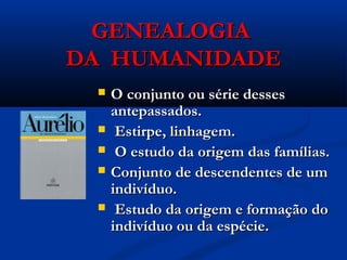 GENEALOGIAGENEALOGIA
DA HUMANIDADEDA HUMANIDADE
 O conjunto ou série dessesO conjunto ou série desses
antepassados.antepassados.
 Estirpe, linhagem.Estirpe, linhagem.
 O estudo da origem das famílias.O estudo da origem das famílias.
 Conjunto de descendentes de umConjunto de descendentes de um
indivíduo.indivíduo.
 Estudo da origem e formação doEstudo da origem e formação do
indivíduo ou da espécie.indivíduo ou da espécie.
 