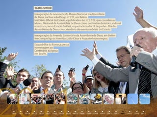 16 DE juNhO

 Inauguração da nova sede do Museu Nacional da Assembleia
 de Deus, na Rua João Diogo n° 221, em Belém.
 No Diário Oficial do Estado, é públicada a Lei n° 7.529, que considera o
 Museu Nacional da Assembleia de Deus como patrimônio histórico, cultural
 e turístico para o Estado do Pará, e que inclui o dia 18 de junho - Dia das
 Assembleias de Deus - no calendário de eventos oficiais do Estado.

 Inauguração da Avenida Centenário da Assembleia de Deus, em Belém
 (trecho que liga as Avenidas Júlio César e Augusto Montenegro).

 Esquadrilha da Fumaça presta
 homenagem ao
 Centenário da Igreja
 em Belém.




2011
 