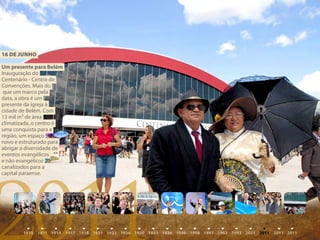 16 DE juNhO

Um presente para Belém
Inauguração do
Centenário - Centro de
Convenções. Mais do
 que um marco pela
data, a obra é um
presente da igreja à
cidade de Belém. Com
13 mil m² de área
climatizada, o centro é
uma conquista para a
região, um espaço
novo e estruturado para
abrigar a diversidade de
eventos evangélicos
e não evangélicos




2011
canalizados para a
capital paraense.
 