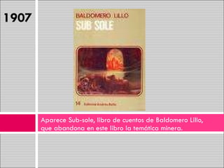 Aparece Sub-sole, libro de cuentos de Baldomero Lillo, que abandona en este libro la temática minera. 1907 