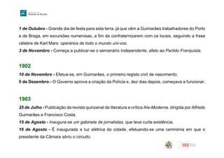1 de Outubro - Grande dia de festa para esta terra, já que vêm a Guimarães trabalhadores do Porto
e de Braga, em excursões numerosas, a fim de confraternizarem com os locais, seguindo a frase
célebre de Karl Marx: operários de todo o mundo uni-vos.
3 de Novembro - Começa a publicar-se o semanário Independente, afeto ao Partido Franquista.
1902
10 de Novembro - Efetua-se, em Guimarães, o primeiro registo civil de nascimento.
5 de Dezembro - O Governo aprova a criação da Polícia e, dez dias depois, começava a funcionar.
1903
25 de Julho - Publicação da revista quinzenal de literatura e crítica Ala-Moderna, dirigida por Alfredo
Guimarães e Francisco Costa.
15 de Agosto - Inaugura-se um gabinete de jornalistas, que teve curta existência.
16 de Agosto - É inaugurada a luz elétrica da cidade, efetuando-se uma cerimónia em que o
presidente da Câmara abriu o circuito.
 