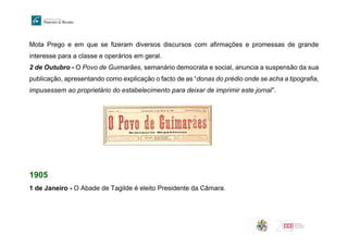 Mota Prego e em que se fizeram diversos discursos com afirmações e promessas de grande
interesse para a classe e operários em geral.
2 de Outubro - O Povo de Guimarães, semanário democrata e social, anuncia a suspensão da sua
publicação, apresentando como explicação o facto de as “donas do prédio onde se acha a tipografia,
impusessem ao proprietário do estabelecimento para deixar de imprimir este jornal”.
1905
1 de Janeiro - O Abade de Tagilde é eleito Presidente da Câmara.
 