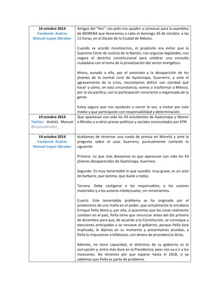 16 octubre 2014 
Facebook: Andres 
Manuel Lopez Obrador 
Amigos del "feis": Les pido nos ayuden a convocar para la asamblea 
de MORENA que llevaremos a cabo el domingo 26 de octubre, a las 
11 horas, en el Zócalo de la Ciudad de México. 
Cuando se acordó movilizarnos, el propósito era evitar que la 
Suprema Corte de Justicia de la Nación, con argucias legaloides, nos 
negara el derecho constitucional para celebrar una consulta 
ciudadana con el tema de la privatización del sector energético. 
Ahora, aunado a ello, por el asesinato y la desaparición de los 
jóvenes de la normal rural de Ayotzinapa, Guerrerro, y ante el 
agravamiento de la crisis, necesitamos definir con claridad qué 
hacer y cómo, en esta circunstancia, vamos a trasformar a México, 
por la vía pacífica, con la participación consciente y organizada de la 
gente. 
Estoy seguro que nos ayudarán a correr la voz, a invitar por este 
medio y que participarán con responsabilidad y determinación. 
19 octubre 2014 
Twitter: Andrés Manuel 
@lopezobrador_ 
Que aparezcan con vida los 43 estudiantes de Ayotzinapa y liberen 
a Mireles y a otros presos políticos y sociales encarcelados por EPN 
19 octubre 2014 
Facebook: Andres 
Manuel Lopez Obrador 
Acabamos de terminar una rueda de prensa en Morelia y ante la 
pregunta sobre el caso Guerrero, puntualmente contesté lo 
siguiente: 
Primero. Lo que más deseamos es que aparezcan con vida los 43 
jóvenes desaparecidos de Ayotzinapa, Guerrero. 
Segundo. Es muy lamentable lo que sucedió, muy grave, es un acto 
de barbarie, que lastima, que duele a todos. 
Tercero. Debe castigarse a los responsables, a los autores 
materiales y a los autores intelectuales, sin miramientos. 
Cuarto. Este lamentable problema se ha originado por el 
predominio de una mafia en el poder, que actualmente la encabeza 
Enrique Peña Nieto y, por ello, si queremos que las cosas realmente 
cambien en el país, Peña tiene que renunciar antes del día primero 
de diciembre para que, de acuerdo a la Constitución, se convoque a 
elecciones anticipadas y se renueve al gobierno, porque Peña ésta 
implicado, lo dijimos en su momento y presentamos pruebas, a 
Peña lo impusieron a billetazos, con dinero de procedencia ilícita. 
Además, no tiene capacidad, el distintivo de su gobierno es la 
corrupción y, entre más dure en la Presidencia, peor nos va a ir a los 
mexicanos. No tenemos por que esperar hasta el 2018, si ya 
sabemos que Peña es parte de problema. 
 