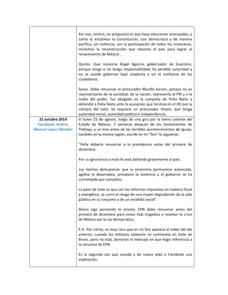 Por eso, reiteró, mi propuesta es que haya elecciones anticipadas, y 
como lo establece la Constitución, con democracia y de manera 
pacífica, sin violencia, con la participación de todos los mexicanos, 
iniciemos la reconstrucción que necesita el país para lograr el 
renacimiento de México . 
Quinto. Que renuncie Ángel Aguirre, gobernador de Guerrero, 
porque tenga o no tenga responsabilidad, ha perdido autoridad y 
no se puede gobernar bajo sospecha y sin la confianza de los 
ciudadanos. 
Sexto. Debe renunciar el procurador Murillo Karam, porque no es 
representante de la sociedad, de la nación, representa al PRI y a la 
mafia del poder, fue abogado en la campaña de Peña Nieto y 
defendió a Peña Nieto ante la acusación que hicimos en el IFE por la 
compra del voto. Se requiere un procurador limpio, que tenga 
autoridad moral, autoridad política e independencia. 
21 octubre 2014 
Facebook: Andres 
Manuel Lopez Obrador 
El lunes 25 de agosto, luego de una gira por la tierra caliente del 
Estado de México, 7 semanas después de los fusilamientos de 
Tlatlaya, y un mes antes de los terribles acontecimientos de Iguala, 
también en la misma región, escribí en mi "feis" lo siguiente: 
"Peña debería renunciar a la presidencia antes del primero de 
diciembre. 
Por su ignorancia o mala fe está dañando gravemente al país. 
Los hechos demuestran que la economía permanece estancada, 
agobia el desempleo, prevalece la violencia y el gobierno se ha 
corrompido por completo. 
Lo peor de todo es que con las reformas impuestas en materia fiscal 
y energética, se corre el riesgo de una mayor degradación de la vida 
pública en su conjunto y de un estallido social". 
Ahora sigo pensando lo mismo, EPN debe renunciar antes del 
primero de diciembre para evitar más tragedias y resolver la crisis 
de México por la vía democrática. 
P.D. Por cierto, es muy raro que en mi feis aparece el video del día 
anterior, cuando los militares catearon mi camioneta en Valle de 
Bravo, pero no está, borraron el mensaje en que hago referencia a 
la renuncia de EPN. 
Es la segunda vez que sucede y de nuevo pido a Facebook una 
explicación. 
 