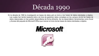 Década 1990
En la década de 1990 la investigación en bases de datos giró en torno a las bases de datos orientadas a objetos.
Las cuales han tenido bastante éxito a la hora de gestionar datos complejos en los campos donde las bases de
datos relacionales no han podido desarrollarse de forma eficiente. Así se desarrollaron herramientas como Excel
y Access del paquete de Microsoft Office que marcan el inicio de las bases de datos orientadas a objetos.
 