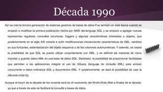 Década 1990
Así se creó la tercera generación de sistemas gestores de bases de datos.Fue también en esta época cuando se
empezó a modificar la primera publicación hecha por ANSI del lenguaje SQL y se empezó a agregar nuevas
expresiones regulares, consultas recursivas, triggers y algunas características orientadas a objetos, que
posteriormente en el siglo XXI volverá a sufrir modificaciones introduciendo características de XML, cambios
en sus funciones, estandarización del objeto sequence y de las columnas autonuméricas. Y además, se creará
la posibilidad de que SQL se pueda utilizar conjuntamente con XML, y se definirá las maneras de cómo
importar y guardar datos XML en una base de datos SQL. Dandoasíi, la posibilidad de proporcionar facilidades
que permiten a las aplicaciones integrar el uso de XQuery (lenguaje de consulta XML) para acceso
concurrente a datos ordinarios SQL y documentos XML. Y posteriormente, se dará la posibilidad de usar la
cláusula order by.
Aunque el boom de la década de los noventa será es el nacimiento del World Wide Web a finales de la década,
ya que a través de este se facilitará la consulta a bases de datos.
 
