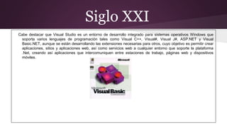 Siglo XXI
Cabe destacar que Visual Studio es un entorno de desarrollo integrado para sistemas operativos Windows que
soporta varios lenguajes de programación tales como Visual C++, Visual#, Visual J#, ASP.NET y Visual
Basic.NET, aunque se están desarrollando las extensiones necesarias para otros, cuyo objetivo es permitir crear
aplicaciones, sitios y aplicaciones web, así como servicios web a cualquier entorno que soporte la plataforma
.Net, creando así aplicaciones que intercomuniquen entre estaciones de trabajo, páginas web y dispositivos
móviles.
 