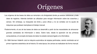 Orígenes
Los orígenes de las bases de datos se remontan a la Antigüedad donde ya existían bibliotecas y toda
clase de registros. Además también se utilizaban para recoger información sobre las cosechas y
censos. Sin embargo, su búsqueda era lenta y poco eficaz y no se contaba con la ayuda de
máquinas que pudiesen reemplazar el trabajo manual.
Posteriormente, el uso de las bases de datos se desarrolló a partir de las necesidades de almacenar
grandes cantidades de información o datos. Sobre todo, desde la aparición de las primeras
computadoras, el concepto de bases de datos ha estado siempre ligado a la informática.
En 1884 Herman Hollerith creó la máquina automática de tarjetas perforadas, siendo nombrado así el
primer ingeniero estadístico de la historia. En esta época, los censos se realizaban de forma manual.
 