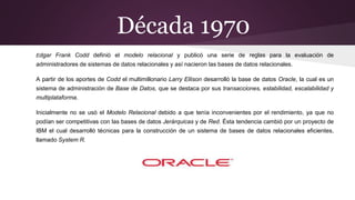 Década 1970
Edgar Frank Codd definió el modelo relacional y publicó una serie de reglas para la evaluación de
administradores de sistemas de datos relacionales y así nacieron las bases de datos relacionales.
A partir de los aportes de Codd el multimillonario Larry Ellison desarrolló la base de datos Oracle, la cual es un
sistema de administración de Base de Datos, que se destaca por sus transacciones, estabilidad, escalabilidad y
multiplataforma.
Inicialmente no se usó el Modelo Relacional debido a que tenía inconvenientes por el rendimiento, ya que no
podían ser competitivas con las bases de datos Jerárquicas y de Red. Ésta tendencia cambió por un proyecto de
IBM el cual desarrolló técnicas para la construcción de un sistema de bases de datos relacionales eficientes,
llamado System R.
 