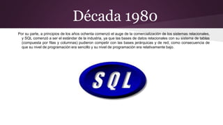 Década 1980
Por su parte, a principios de los años ochenta comenzó el auge de la comercialización de los sistemas relacionales,
y SQL comenzó a ser el estándar de la industria, ya que las bases de datos relacionales con su sistema de tablas
(compuesta por filas y columnas) pudieron competir con las bases jerárquicas y de red, como consecuencia de
que su nivel de programación era sencillo y su nivel de programación era relativamente bajo.
 