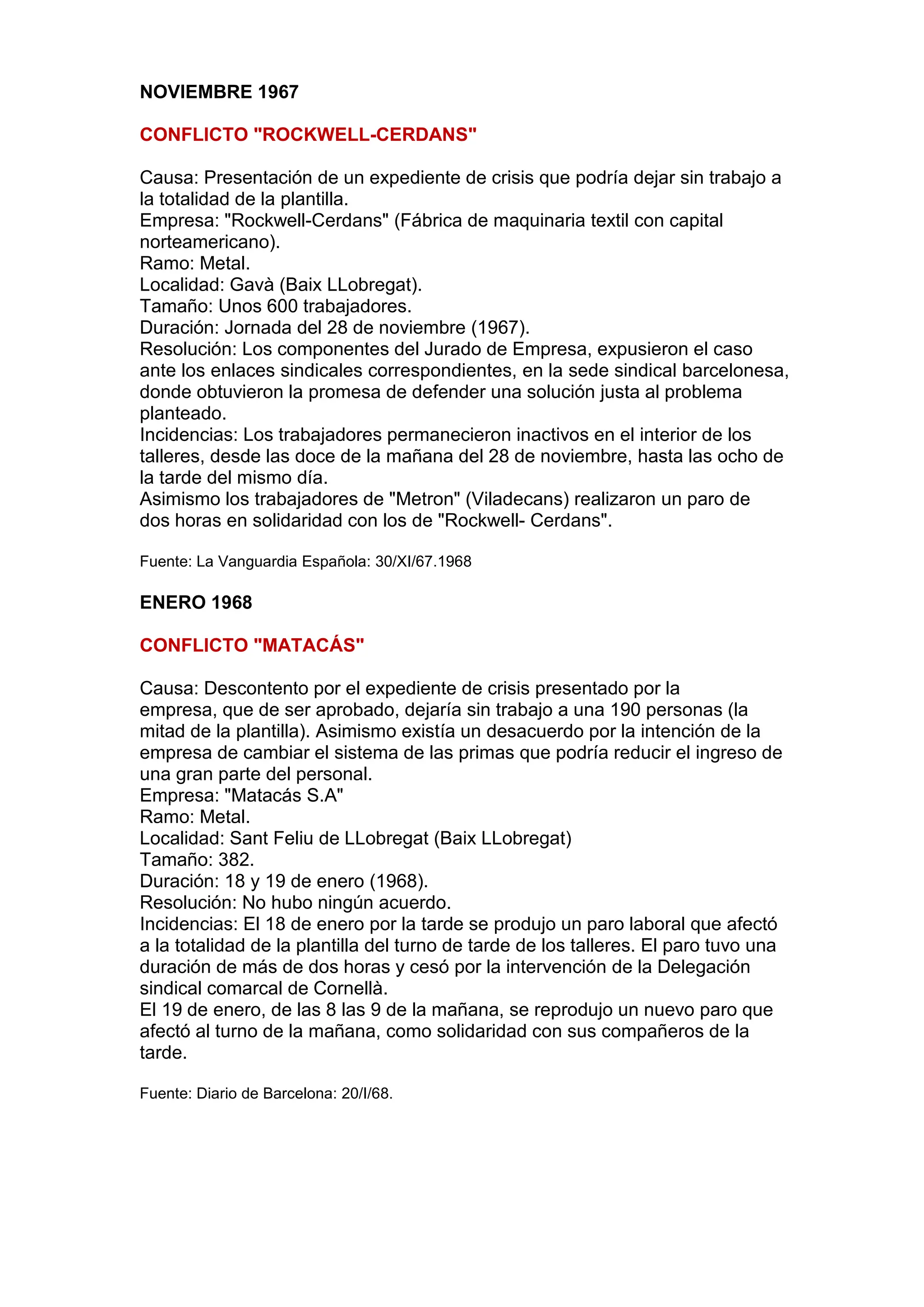 NOVIEMBRE 1967
CONFLICTO "ROCKWELL-CERDANS"
Causa: Presentación de un expediente de crisis que podría dejar sin trabajo a
la totalidad de la plantilla.
Empresa: "Rockwell-Cerdans" (Fábrica de maquinaria textil con capital
norteamericano).
Ramo: Metal.
Localidad: Gavà (Baix LLobregat).
Tamaño: Unos 600 trabajadores.
Duración: Jornada del 28 de noviembre (1967).
Resolución: Los componentes del Jurado de Empresa, expusieron el caso
ante los enlaces sindicales correspondientes, en la sede sindical barcelonesa,
donde obtuvieron la promesa de defender una solución justa al problema
planteado.
Incidencias: Los trabajadores permanecieron inactivos en el interior de los
talleres, desde las doce de la mañana del 28 de noviembre, hasta las ocho de
la tarde del mismo día.
Asimismo los trabajadores de "Metron" (Viladecans) realizaron un paro de
dos horas en solidaridad con los de "Rockwell- Cerdans".
Fuente: La Vanguardia Española: 30/XI/67.1968
ENERO 1968
CONFLICTO "MATACÁS"
Causa: Descontento por el expediente de crisis presentado por la
empresa, que de ser aprobado, dejaría sin trabajo a una 190 personas (la
mitad de la plantilla). Asimismo existía un desacuerdo por la intención de la
empresa de cambiar el sistema de las primas que podría reducir el ingreso de
una gran parte del personal.
Empresa: "Matacás S.A"
Ramo: Metal.
Localidad: Sant Feliu de LLobregat (Baix LLobregat)
Tamaño: 382.
Duración: 18 y 19 de enero (1968).
Resolución: No hubo ningún acuerdo.
Incidencias: El 18 de enero por la tarde se produjo un paro laboral que afectó
a la totalidad de la plantilla del turno de tarde de los talleres. El paro tuvo una
duración de más de dos horas y cesó por la intervención de la Delegación
sindical comarcal de Cornellà.
El 19 de enero, de las 8 las 9 de la mañana, se reprodujo un nuevo paro que
afectó al turno de la mañana, como solidaridad con sus compañeros de la
tarde.
Fuente: Diario de Barcelona: 20/I/68.
 