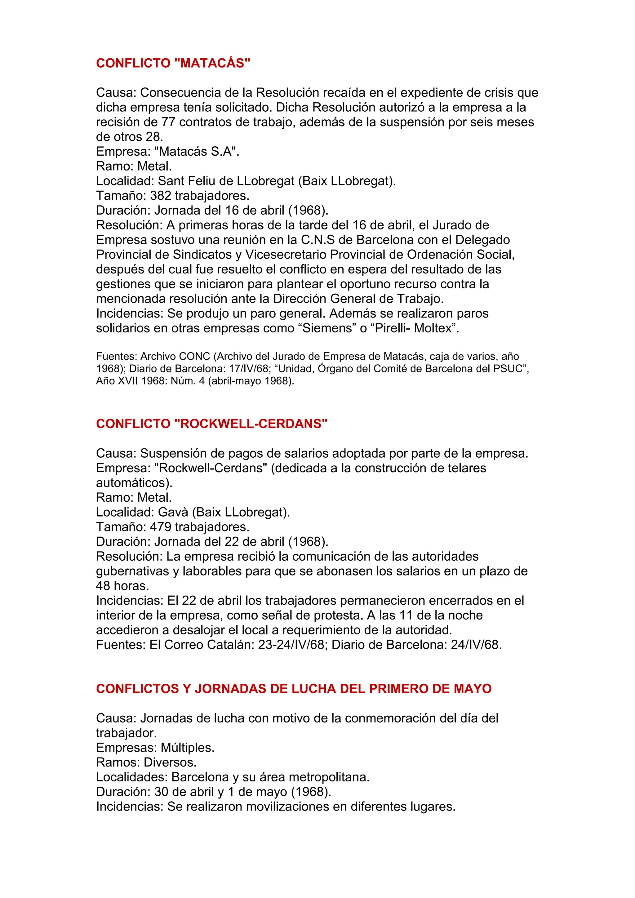 CONFLICTO "MATACÁS"
Causa: Consecuencia de la Resolución recaída en el expediente de crisis que
dicha empresa tenía solicitado. Dicha Resolución autorizó a la empresa a la
recisión de 77 contratos de trabajo, además de la suspensión por seis meses
de otros 28.
Empresa: "Matacás S.A".
Ramo: Metal.
Localidad: Sant Feliu de LLobregat (Baix LLobregat).
Tamaño: 382 trabajadores.
Duración: Jornada del 16 de abril (1968).
Resolución: A primeras horas de la tarde del 16 de abril, el Jurado de
Empresa sostuvo una reunión en la C.N.S de Barcelona con el Delegado
Provincial de Sindicatos y Vicesecretario Provincial de Ordenación Social,
después del cual fue resuelto el conflicto en espera del resultado de las
gestiones que se iniciaron para plantear el oportuno recurso contra la
mencionada resolución ante la Dirección General de Trabajo.
Incidencias: Se produjo un paro general. Además se realizaron paros
solidarios en otras empresas como “Siemens” o “Pirelli- Moltex”.
Fuentes: Archivo CONC (Archivo del Jurado de Empresa de Matacás, caja de varios, año
1968); Diario de Barcelona: 17/IV/68; “Unidad, Órgano del Comité de Barcelona del PSUC”,
Año XVII 1968: Núm. 4 (abril-mayo 1968).
CONFLICTO "ROCKWELL-CERDANS"
Causa: Suspensión de pagos de salarios adoptada por parte de la empresa.
Empresa: "Rockwell-Cerdans" (dedicada a la construcción de telares
automáticos).
Ramo: Metal.
Localidad: Gavà (Baix LLobregat).
Tamaño: 479 trabajadores.
Duración: Jornada del 22 de abril (1968).
Resolución: La empresa recibió la comunicación de las autoridades
gubernativas y laborables para que se abonasen los salarios en un plazo de
48 horas.
Incidencias: El 22 de abril los trabajadores permanecieron encerrados en el
interior de la empresa, como señal de protesta. A las 11 de la noche
accedieron a desalojar el local a requerimiento de la autoridad.
Fuentes: El Correo Catalán: 23-24/IV/68; Diario de Barcelona: 24/IV/68.
CONFLICTOS Y JORNADAS DE LUCHA DEL PRIMERO DE MAYO
Causa: Jornadas de lucha con motivo de la conmemoración del día del
trabajador.
Empresas: Múltiples.
Ramos: Diversos.
Localidades: Barcelona y su área metropolitana.
Duración: 30 de abril y 1 de mayo (1968).
Incidencias: Se realizaron movilizaciones en diferentes lugares.
 