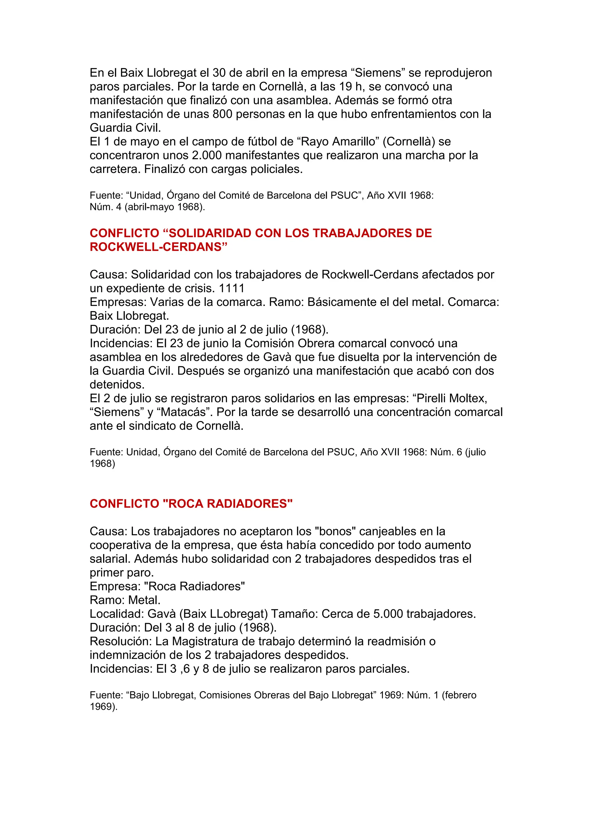 En el Baix Llobregat el 30 de abril en la empresa “Siemens” se reprodujeron
paros parciales. Por la tarde en Cornellà, a las 19 h, se convocó una
manifestación que finalizó con una asamblea. Además se formó otra
manifestación de unas 800 personas en la que hubo enfrentamientos con la
Guardia Civil.
El 1 de mayo en el campo de fútbol de “Rayo Amarillo” (Cornellà) se
concentraron unos 2.000 manifestantes que realizaron una marcha por la
carretera. Finalizó con cargas policiales.
Fuente: “Unidad, Órgano del Comité de Barcelona del PSUC”, Año XVII 1968:
Núm. 4 (abril-mayo 1968).
CONFLICTO “SOLIDARIDAD CON LOS TRABAJADORES DE
ROCKWELL-CERDANS”
Causa: Solidaridad con los trabajadores de Rockwell-Cerdans afectados por
un expediente de crisis. 1111
Empresas: Varias de la comarca. Ramo: Básicamente el del metal. Comarca:
Baix Llobregat.
Duración: Del 23 de junio al 2 de julio (1968).
Incidencias: El 23 de junio la Comisión Obrera comarcal convocó una
asamblea en los alrededores de Gavà que fue disuelta por la intervención de
la Guardia Civil. Después se organizó una manifestación que acabó con dos
detenidos.
El 2 de julio se registraron paros solidarios en las empresas: “Pirelli Moltex,
“Siemens” y “Matacás”. Por la tarde se desarrolló una concentración comarcal
ante el sindicato de Cornellà.
Fuente: Unidad, Órgano del Comité de Barcelona del PSUC, Año XVII 1968: Núm. 6 (julio
1968)
CONFLICTO "ROCA RADIADORES"
Causa: Los trabajadores no aceptaron los "bonos" canjeables en la
cooperativa de la empresa, que ésta había concedido por todo aumento
salarial. Además hubo solidaridad con 2 trabajadores despedidos tras el
primer paro.
Empresa: "Roca Radiadores"
Ramo: Metal.
Localidad: Gavà (Baix LLobregat) Tamaño: Cerca de 5.000 trabajadores.
Duración: Del 3 al 8 de julio (1968).
Resolución: La Magistratura de trabajo determinó la readmisión o
indemnización de los 2 trabajadores despedidos.
Incidencias: El 3 ,6 y 8 de julio se realizaron paros parciales.
Fuente: “Bajo Llobregat, Comisiones Obreras del Bajo Llobregat” 1969: Núm. 1 (febrero
1969).
 