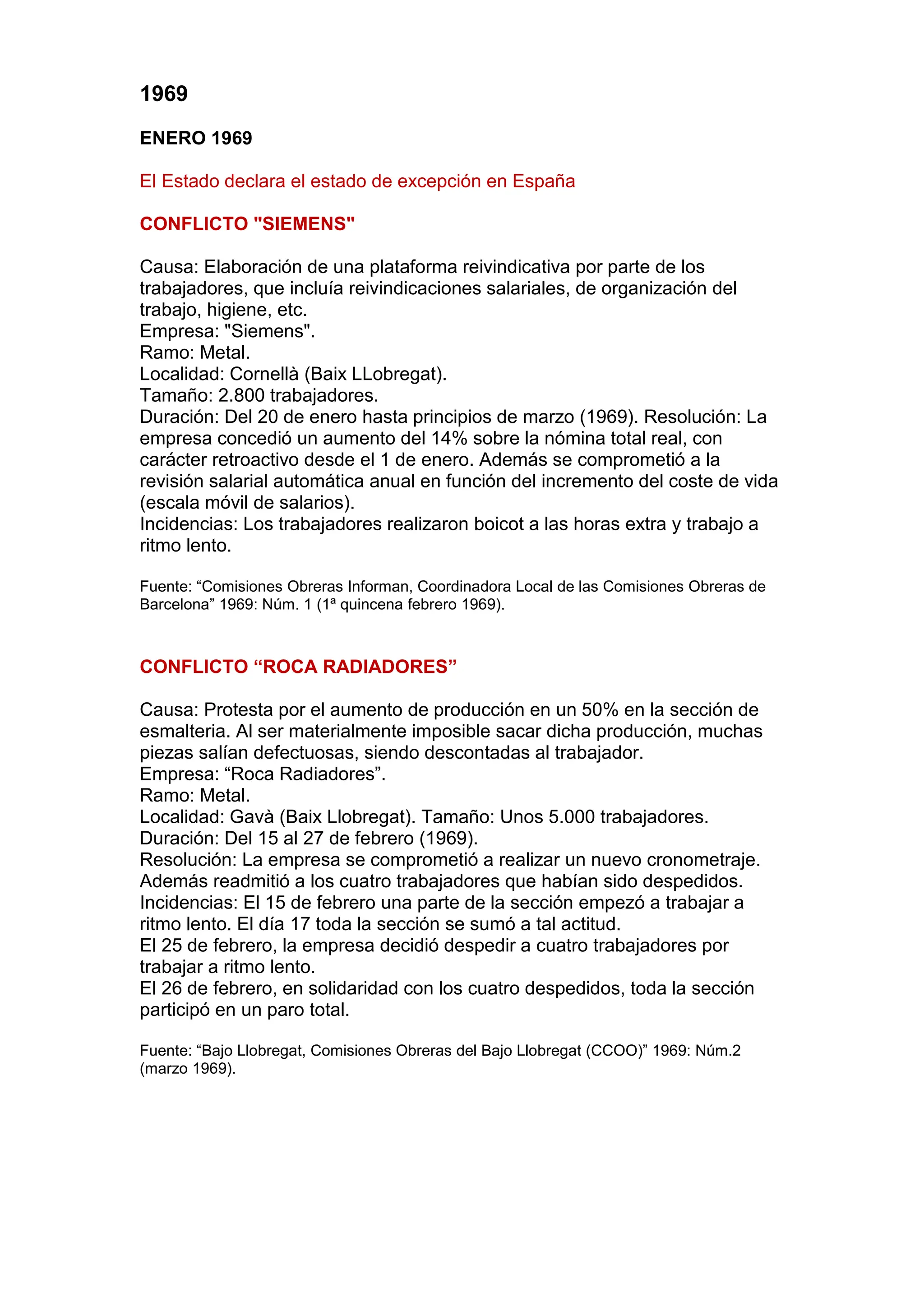 1969
ENERO 1969
El Estado declara el estado de excepción en España
CONFLICTO "SIEMENS"
Causa: Elaboración de una plataforma reivindicativa por parte de los
trabajadores, que incluía reivindicaciones salariales, de organización del
trabajo, higiene, etc.
Empresa: "Siemens".
Ramo: Metal.
Localidad: Cornellà (Baix LLobregat).
Tamaño: 2.800 trabajadores.
Duración: Del 20 de enero hasta principios de marzo (1969). Resolución: La
empresa concedió un aumento del 14% sobre la nómina total real, con
carácter retroactivo desde el 1 de enero. Además se comprometió a la
revisión salarial automática anual en función del incremento del coste de vida
(escala móvil de salarios).
Incidencias: Los trabajadores realizaron boicot a las horas extra y trabajo a
ritmo lento.
Fuente: “Comisiones Obreras Informan, Coordinadora Local de las Comisiones Obreras de
Barcelona” 1969: Núm. 1 (1ª quincena febrero 1969).
CONFLICTO “ROCA RADIADORES”
Causa: Protesta por el aumento de producción en un 50% en la sección de
esmalteria. Al ser materialmente imposible sacar dicha producción, muchas
piezas salían defectuosas, siendo descontadas al trabajador.
Empresa: “Roca Radiadores”.
Ramo: Metal.
Localidad: Gavà (Baix Llobregat). Tamaño: Unos 5.000 trabajadores.
Duración: Del 15 al 27 de febrero (1969).
Resolución: La empresa se comprometió a realizar un nuevo cronometraje.
Además readmitió a los cuatro trabajadores que habían sido despedidos.
Incidencias: El 15 de febrero una parte de la sección empezó a trabajar a
ritmo lento. El día 17 toda la sección se sumó a tal actitud.
El 25 de febrero, la empresa decidió despedir a cuatro trabajadores por
trabajar a ritmo lento.
El 26 de febrero, en solidaridad con los cuatro despedidos, toda la sección
participó en un paro total.
Fuente: “Bajo Llobregat, Comisiones Obreras del Bajo Llobregat (CCOO)” 1969: Núm.2
(marzo 1969).
 