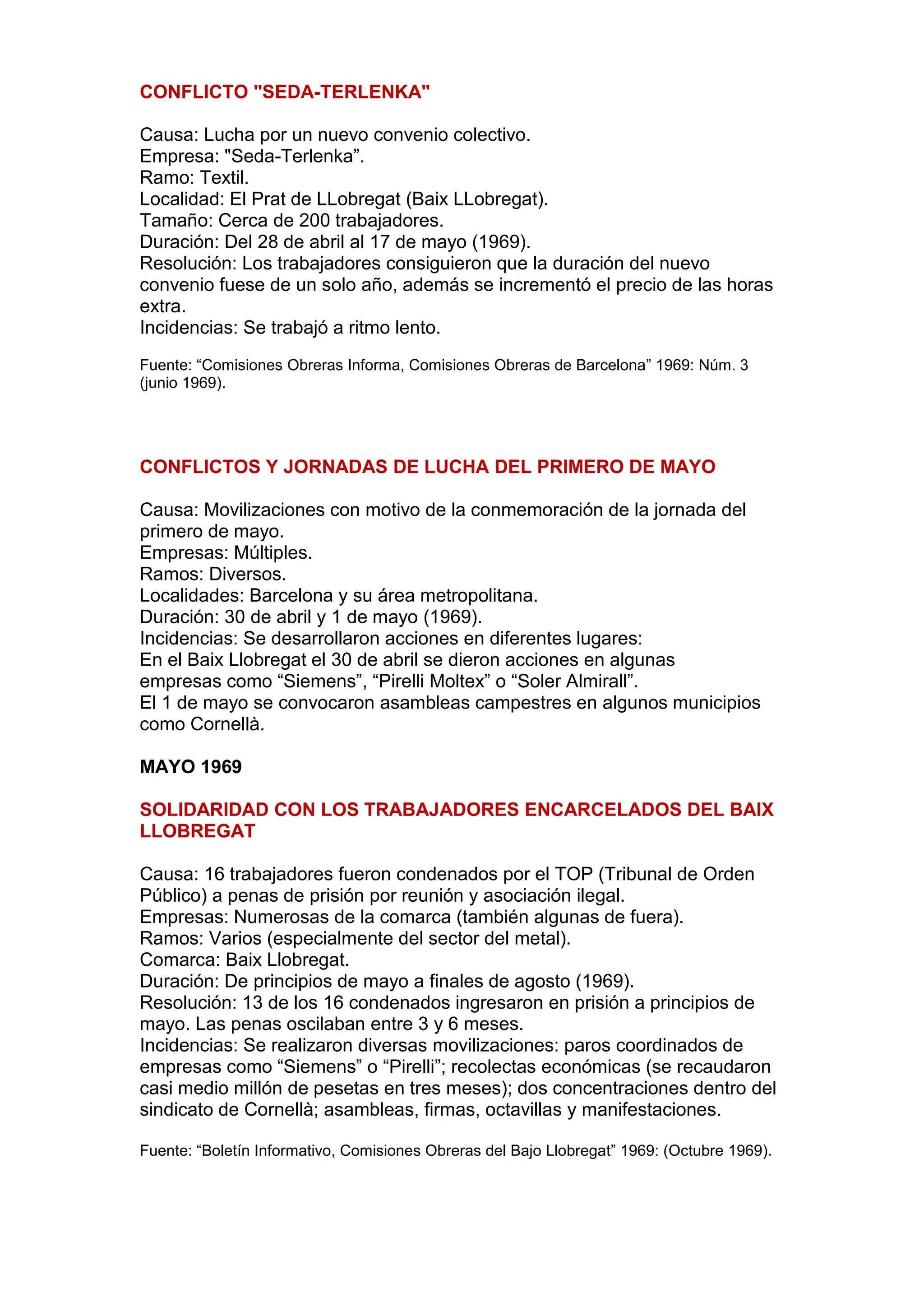 CONFLICTO "SEDA-TERLENKA"
Causa: Lucha por un nuevo convenio colectivo.
Empresa: "Seda-Terlenka”.
Ramo: Textil.
Localidad: El Prat de LLobregat (Baix LLobregat).
Tamaño: Cerca de 200 trabajadores.
Duración: Del 28 de abril al 17 de mayo (1969).
Resolución: Los trabajadores consiguieron que la duración del nuevo
convenio fuese de un solo año, además se incrementó el precio de las horas
extra.
Incidencias: Se trabajó a ritmo lento.
Fuente: “Comisiones Obreras Informa, Comisiones Obreras de Barcelona” 1969: Núm. 3
(junio 1969).
CONFLICTOS Y JORNADAS DE LUCHA DEL PRIMERO DE MAYO
Causa: Movilizaciones con motivo de la conmemoración de la jornada del
primero de mayo.
Empresas: Múltiples.
Ramos: Diversos.
Localidades: Barcelona y su área metropolitana.
Duración: 30 de abril y 1 de mayo (1969).
Incidencias: Se desarrollaron acciones en diferentes lugares:
En el Baix Llobregat el 30 de abril se dieron acciones en algunas
empresas como “Siemens”, “Pirelli Moltex” o “Soler Almirall”.
El 1 de mayo se convocaron asambleas campestres en algunos municipios
como Cornellà.
MAYO 1969
SOLIDARIDAD CON LOS TRABAJADORES ENCARCELADOS DEL BAIX
LLOBREGAT
Causa: 16 trabajadores fueron condenados por el TOP (Tribunal de Orden
Público) a penas de prisión por reunión y asociación ilegal.
Empresas: Numerosas de la comarca (también algunas de fuera).
Ramos: Varios (especialmente del sector del metal).
Comarca: Baix Llobregat.
Duración: De principios de mayo a finales de agosto (1969).
Resolución: 13 de los 16 condenados ingresaron en prisión a principios de
mayo. Las penas oscilaban entre 3 y 6 meses.
Incidencias: Se realizaron diversas movilizaciones: paros coordinados de
empresas como “Siemens” o “Pirelli”; recolectas económicas (se recaudaron
casi medio millón de pesetas en tres meses); dos concentraciones dentro del
sindicato de Cornellà; asambleas, firmas, octavillas y manifestaciones.
Fuente: “Boletín Informativo, Comisiones Obreras del Bajo Llobregat” 1969: (Octubre 1969).
 