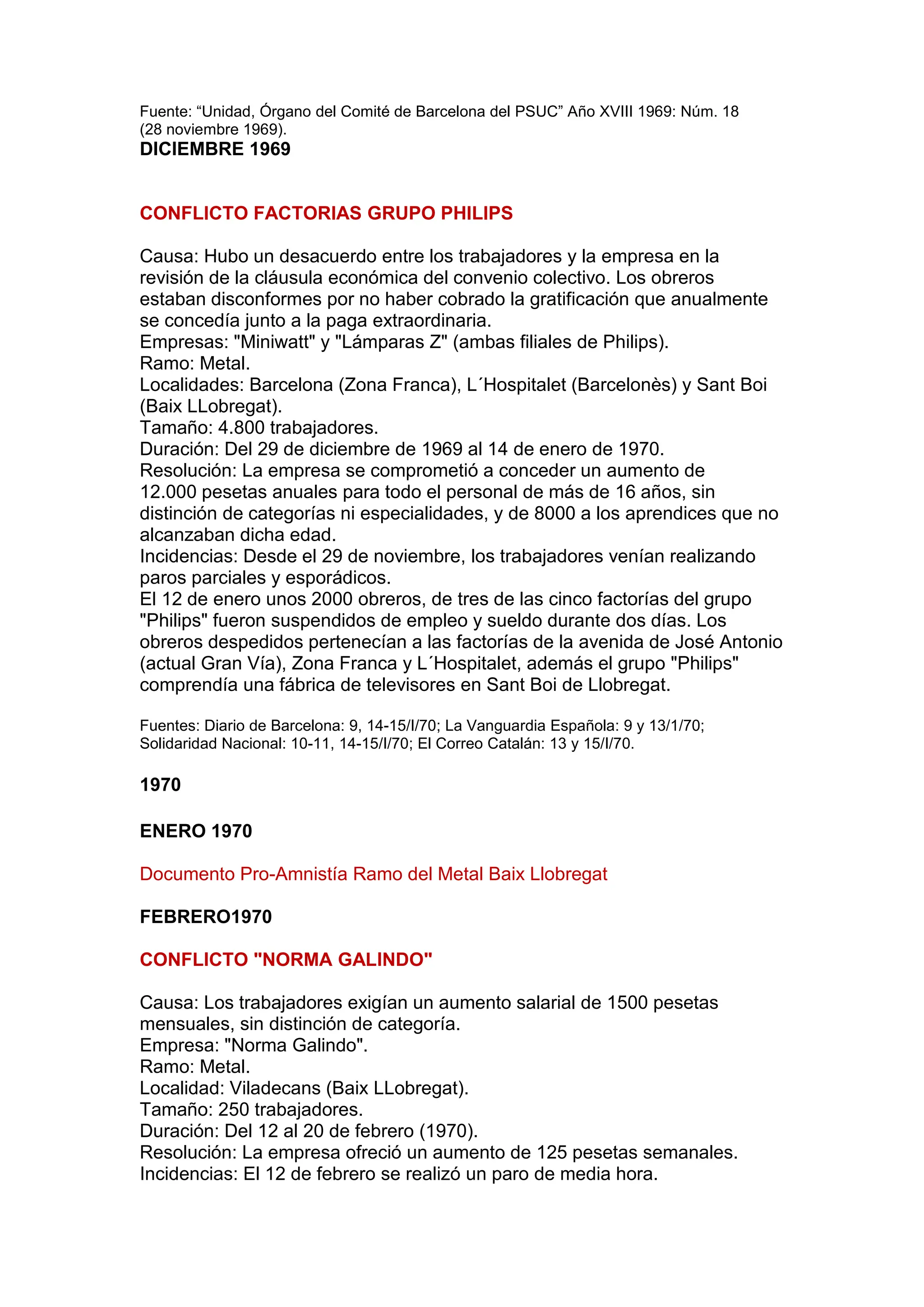 Fuente: “Unidad, Órgano del Comité de Barcelona del PSUC” Año XVIII 1969: Núm. 18
(28 noviembre 1969).
DICIEMBRE 1969
CONFLICTO FACTORIAS GRUPO PHILIPS
Causa: Hubo un desacuerdo entre los trabajadores y la empresa en la
revisión de la cláusula económica del convenio colectivo. Los obreros
estaban disconformes por no haber cobrado la gratificación que anualmente
se concedía junto a la paga extraordinaria.
Empresas: "Miniwatt" y "Lámparas Z" (ambas filiales de Philips).
Ramo: Metal.
Localidades: Barcelona (Zona Franca), L´Hospitalet (Barcelonès) y Sant Boi
(Baix LLobregat).
Tamaño: 4.800 trabajadores.
Duración: Del 29 de diciembre de 1969 al 14 de enero de 1970.
Resolución: La empresa se comprometió a conceder un aumento de
12.000 pesetas anuales para todo el personal de más de 16 años, sin
distinción de categorías ni especialidades, y de 8000 a los aprendices que no
alcanzaban dicha edad.
Incidencias: Desde el 29 de noviembre, los trabajadores venían realizando
paros parciales y esporádicos.
El 12 de enero unos 2000 obreros, de tres de las cinco factorías del grupo
"Philips" fueron suspendidos de empleo y sueldo durante dos días. Los
obreros despedidos pertenecían a las factorías de la avenida de José Antonio
(actual Gran Vía), Zona Franca y L´Hospitalet, además el grupo "Philips"
comprendía una fábrica de televisores en Sant Boi de Llobregat.
Fuentes: Diario de Barcelona: 9, 14-15/I/70; La Vanguardia Española: 9 y 13/1/70;
Solidaridad Nacional: 10-11, 14-15/I/70; El Correo Catalán: 13 y 15/I/70.
1970
ENERO 1970
Documento Pro-Amnistía Ramo del Metal Baix Llobregat
FEBRERO1970
CONFLICTO "NORMA GALINDO"
Causa: Los trabajadores exigían un aumento salarial de 1500 pesetas
mensuales, sin distinción de categoría.
Empresa: "Norma Galindo".
Ramo: Metal.
Localidad: Viladecans (Baix LLobregat).
Tamaño: 250 trabajadores.
Duración: Del 12 al 20 de febrero (1970).
Resolución: La empresa ofreció un aumento de 125 pesetas semanales.
Incidencias: El 12 de febrero se realizó un paro de media hora.
 