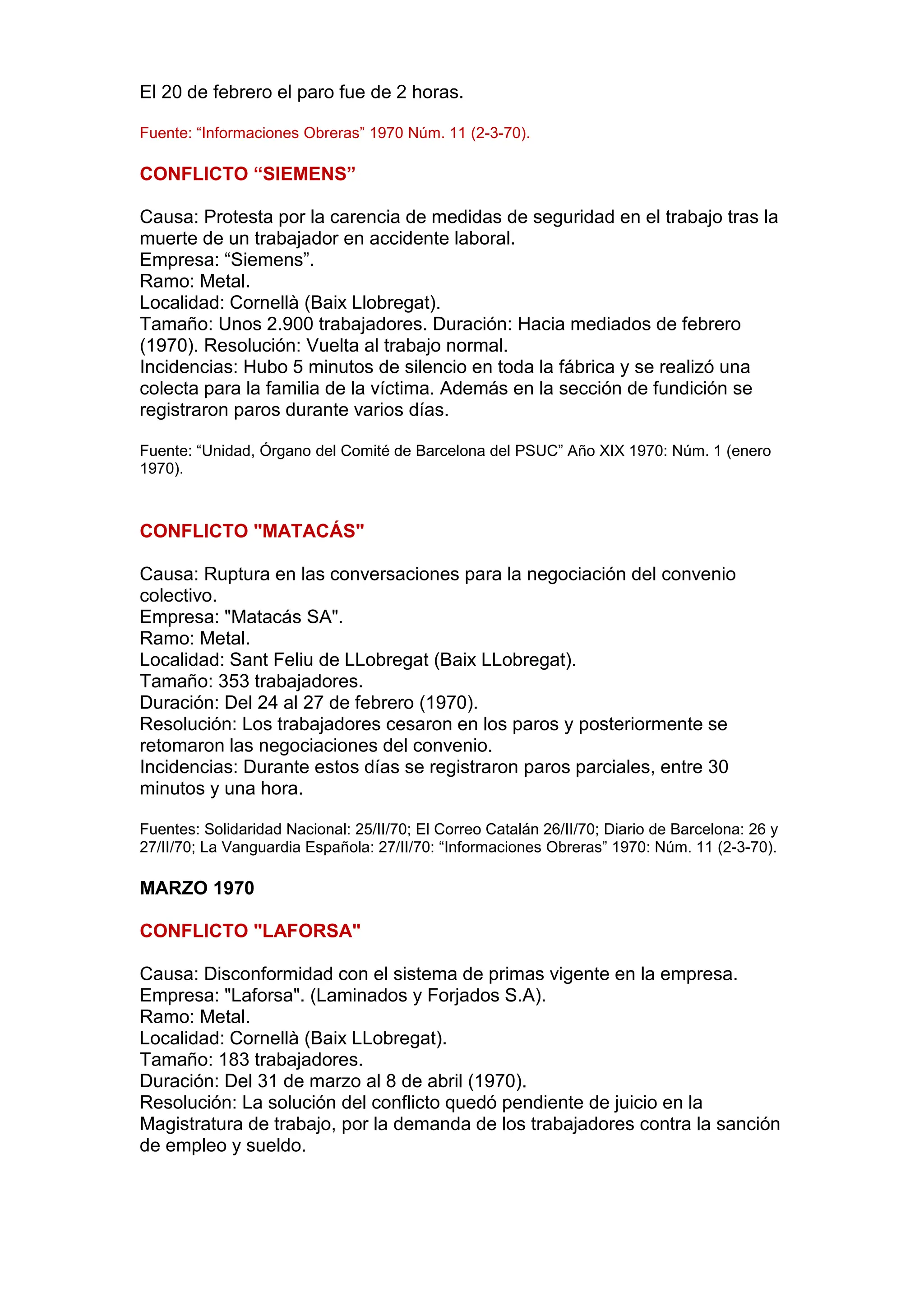 El 20 de febrero el paro fue de 2 horas.
Fuente: “Informaciones Obreras” 1970 Núm. 11 (2-3-70).
CONFLICTO “SIEMENS”
Causa: Protesta por la carencia de medidas de seguridad en el trabajo tras la
muerte de un trabajador en accidente laboral.
Empresa: “Siemens”.
Ramo: Metal.
Localidad: Cornellà (Baix Llobregat).
Tamaño: Unos 2.900 trabajadores. Duración: Hacia mediados de febrero
(1970). Resolución: Vuelta al trabajo normal.
Incidencias: Hubo 5 minutos de silencio en toda la fábrica y se realizó una
colecta para la familia de la víctima. Además en la sección de fundición se
registraron paros durante varios días.
Fuente: “Unidad, Órgano del Comité de Barcelona del PSUC” Año XIX 1970: Núm. 1 (enero
1970).
CONFLICTO "MATACÁS"
Causa: Ruptura en las conversaciones para la negociación del convenio
colectivo.
Empresa: "Matacás SA".
Ramo: Metal.
Localidad: Sant Feliu de LLobregat (Baix LLobregat).
Tamaño: 353 trabajadores.
Duración: Del 24 al 27 de febrero (1970).
Resolución: Los trabajadores cesaron en los paros y posteriormente se
retomaron las negociaciones del convenio.
Incidencias: Durante estos días se registraron paros parciales, entre 30
minutos y una hora.
Fuentes: Solidaridad Nacional: 25/II/70; El Correo Catalán 26/II/70; Diario de Barcelona: 26 y
27/II/70; La Vanguardia Española: 27/II/70: “Informaciones Obreras” 1970: Núm. 11 (2-3-70).
MARZO 1970
CONFLICTO "LAFORSA"
Causa: Disconformidad con el sistema de primas vigente en la empresa.
Empresa: "Laforsa". (Laminados y Forjados S.A).
Ramo: Metal.
Localidad: Cornellà (Baix LLobregat).
Tamaño: 183 trabajadores.
Duración: Del 31 de marzo al 8 de abril (1970).
Resolución: La solución del conflicto quedó pendiente de juicio en la
Magistratura de trabajo, por la demanda de los trabajadores contra la sanción
de empleo y sueldo.
 
