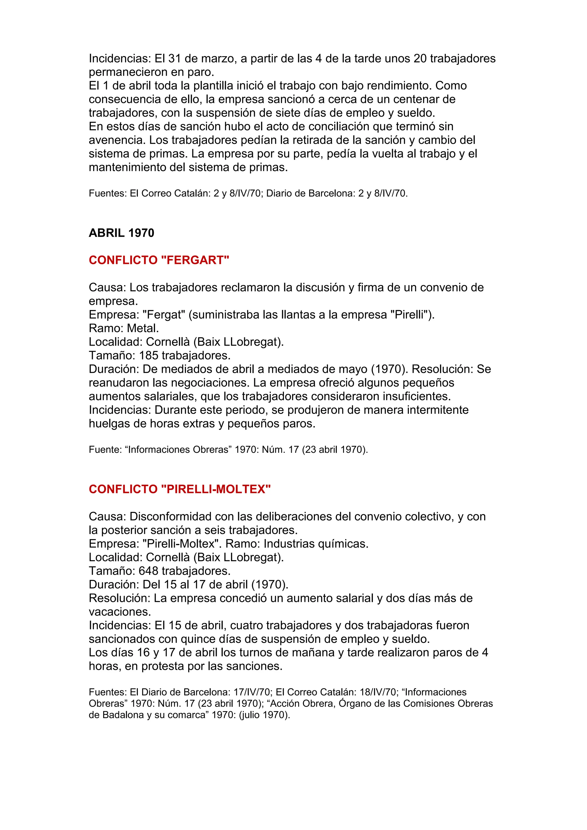 Incidencias: El 31 de marzo, a partir de las 4 de la tarde unos 20 trabajadores
permanecieron en paro.
El 1 de abril toda la plantilla inició el trabajo con bajo rendimiento. Como
consecuencia de ello, la empresa sancionó a cerca de un centenar de
trabajadores, con la suspensión de siete días de empleo y sueldo.
En estos días de sanción hubo el acto de conciliación que terminó sin
avenencia. Los trabajadores pedían la retirada de la sanción y cambio del
sistema de primas. La empresa por su parte, pedía la vuelta al trabajo y el
mantenimiento del sistema de primas.
Fuentes: El Correo Catalán: 2 y 8/IV/70; Diario de Barcelona: 2 y 8/IV/70.
ABRIL 1970
CONFLICTO "FERGART"
Causa: Los trabajadores reclamaron la discusión y firma de un convenio de
empresa.
Empresa: "Fergat" (suministraba las llantas a la empresa "Pirelli").
Ramo: Metal.
Localidad: Cornellà (Baix LLobregat).
Tamaño: 185 trabajadores.
Duración: De mediados de abril a mediados de mayo (1970). Resolución: Se
reanudaron las negociaciones. La empresa ofreció algunos pequeños
aumentos salariales, que los trabajadores consideraron insuficientes.
Incidencias: Durante este periodo, se produjeron de manera intermitente
huelgas de horas extras y pequeños paros.
Fuente: “Informaciones Obreras” 1970: Núm. 17 (23 abril 1970).
CONFLICTO "PIRELLI-MOLTEX"
Causa: Disconformidad con las deliberaciones del convenio colectivo, y con
la posterior sanción a seis trabajadores.
Empresa: "Pirelli-Moltex". Ramo: Industrias químicas.
Localidad: Cornellà (Baix LLobregat).
Tamaño: 648 trabajadores.
Duración: Del 15 al 17 de abril (1970).
Resolución: La empresa concedió un aumento salarial y dos días más de
vacaciones.
Incidencias: El 15 de abril, cuatro trabajadores y dos trabajadoras fueron
sancionados con quince días de suspensión de empleo y sueldo.
Los días 16 y 17 de abril los turnos de mañana y tarde realizaron paros de 4
horas, en protesta por las sanciones.
Fuentes: El Diario de Barcelona: 17/IV/70; El Correo Catalán: 18/IV/70; “Informaciones
Obreras” 1970: Núm. 17 (23 abril 1970); “Acción Obrera, Órgano de las Comisiones Obreras
de Badalona y su comarca” 1970: (julio 1970).
 