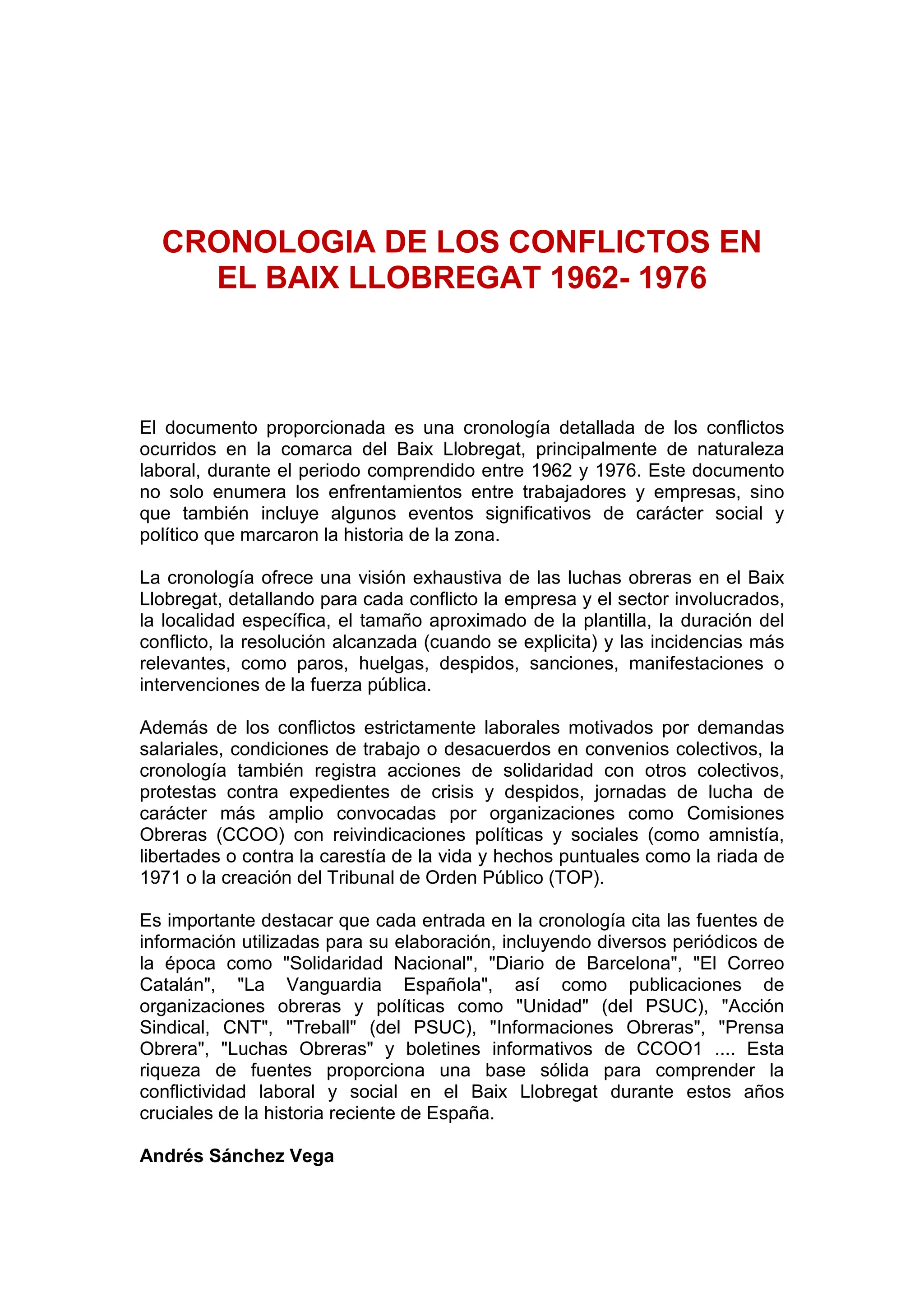 CRONOLOGIA DE LOS CONFLICTOS EN
EL BAIX LLOBREGAT 1962- 1976
El documento proporcionada es una cronología detallada de los conflictos
ocurridos en la comarca del Baix Llobregat, principalmente de naturaleza
laboral, durante el periodo comprendido entre 1962 y 1976. Este documento
no solo enumera los enfrentamientos entre trabajadores y empresas, sino
que también incluye algunos eventos significativos de carácter social y
político que marcaron la historia de la zona.
La cronología ofrece una visión exhaustiva de las luchas obreras en el Baix
Llobregat, detallando para cada conflicto la empresa y el sector involucrados,
la localidad específica, el tamaño aproximado de la plantilla, la duración del
conflicto, la resolución alcanzada (cuando se explicita) y las incidencias más
relevantes, como paros, huelgas, despidos, sanciones, manifestaciones o
intervenciones de la fuerza pública.
Además de los conflictos estrictamente laborales motivados por demandas
salariales, condiciones de trabajo o desacuerdos en convenios colectivos, la
cronología también registra acciones de solidaridad con otros colectivos,
protestas contra expedientes de crisis y despidos, jornadas de lucha de
carácter más amplio convocadas por organizaciones como Comisiones
Obreras (CCOO) con reivindicaciones políticas y sociales (como amnistía,
libertades o contra la carestía de la vida y hechos puntuales como la riada de
1971 o la creación del Tribunal de Orden Público (TOP).
Es importante destacar que cada entrada en la cronología cita las fuentes de
información utilizadas para su elaboración, incluyendo diversos periódicos de
la época como "Solidaridad Nacional", "Diario de Barcelona", "El Correo
Catalán", "La Vanguardia Española", así como publicaciones de
organizaciones obreras y políticas como "Unidad" (del PSUC), "Acción
Sindical, CNT", "Treball" (del PSUC), "Informaciones Obreras", "Prensa
Obrera", "Luchas Obreras" y boletines informativos de CCOO1 .... Esta
riqueza de fuentes proporciona una base sólida para comprender la
conflictividad laboral y social en el Baix Llobregat durante estos años
cruciales de la historia reciente de España.
Andrés Sánchez Vega
 