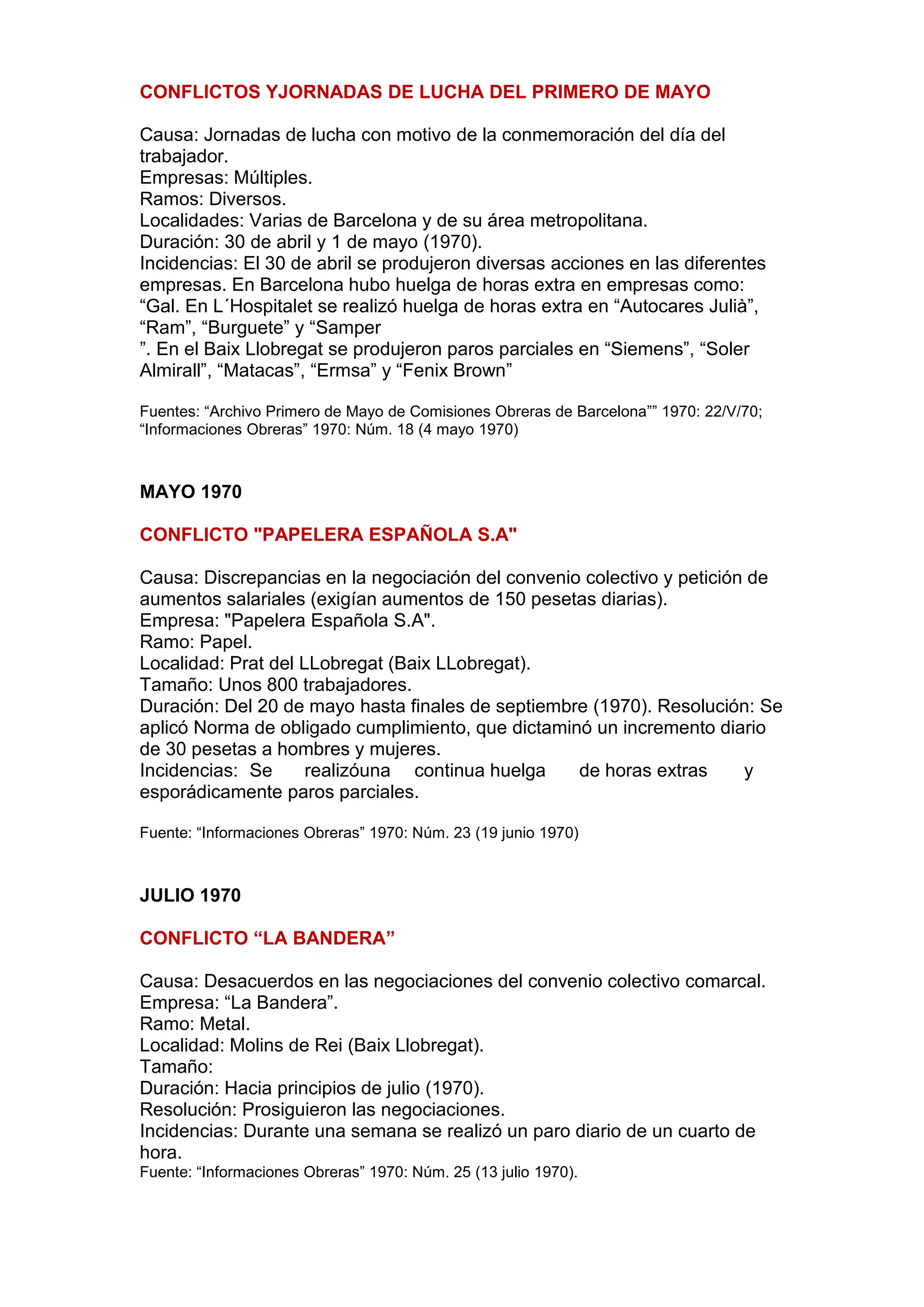 CONFLICTOS YJORNADAS DE LUCHA DEL PRIMERO DE MAYO
Causa: Jornadas de lucha con motivo de la conmemoración del día del
trabajador.
Empresas: Múltiples.
Ramos: Diversos.
Localidades: Varias de Barcelona y de su área metropolitana.
Duración: 30 de abril y 1 de mayo (1970).
Incidencias: El 30 de abril se produjeron diversas acciones en las diferentes
empresas. En Barcelona hubo huelga de horas extra en empresas como:
“Gal. En L´Hospitalet se realizó huelga de horas extra en “Autocares Julià”,
“Ram”, “Burguete” y “Samper
”. En el Baix Llobregat se produjeron paros parciales en “Siemens”, “Soler
Almirall”, “Matacas”, “Ermsa” y “Fenix Brown”
Fuentes: “Archivo Primero de Mayo de Comisiones Obreras de Barcelona”” 1970: 22/V/70;
“Informaciones Obreras” 1970: Núm. 18 (4 mayo 1970)
MAYO 1970
CONFLICTO "PAPELERA ESPAÑOLA S.A"
Causa: Discrepancias en la negociación del convenio colectivo y petición de
aumentos salariales (exigían aumentos de 150 pesetas diarias).
Empresa: "Papelera Española S.A".
Ramo: Papel.
Localidad: Prat del LLobregat (Baix LLobregat).
Tamaño: Unos 800 trabajadores.
Duración: Del 20 de mayo hasta finales de septiembre (1970). Resolución: Se
aplicó Norma de obligado cumplimiento, que dictaminó un incremento diario
de 30 pesetas a hombres y mujeres.
Incidencias: Se realizóuna continua huelga de horas extras y
esporádicamente paros parciales.
Fuente: “Informaciones Obreras” 1970: Núm. 23 (19 junio 1970)
JULIO 1970
CONFLICTO “LA BANDERA”
Causa: Desacuerdos en las negociaciones del convenio colectivo comarcal.
Empresa: “La Bandera”.
Ramo: Metal.
Localidad: Molins de Rei (Baix Llobregat).
Tamaño:
Duración: Hacia principios de julio (1970).
Resolución: Prosiguieron las negociaciones.
Incidencias: Durante una semana se realizó un paro diario de un cuarto de
hora.
Fuente: “Informaciones Obreras” 1970: Núm. 25 (13 julio 1970).
 