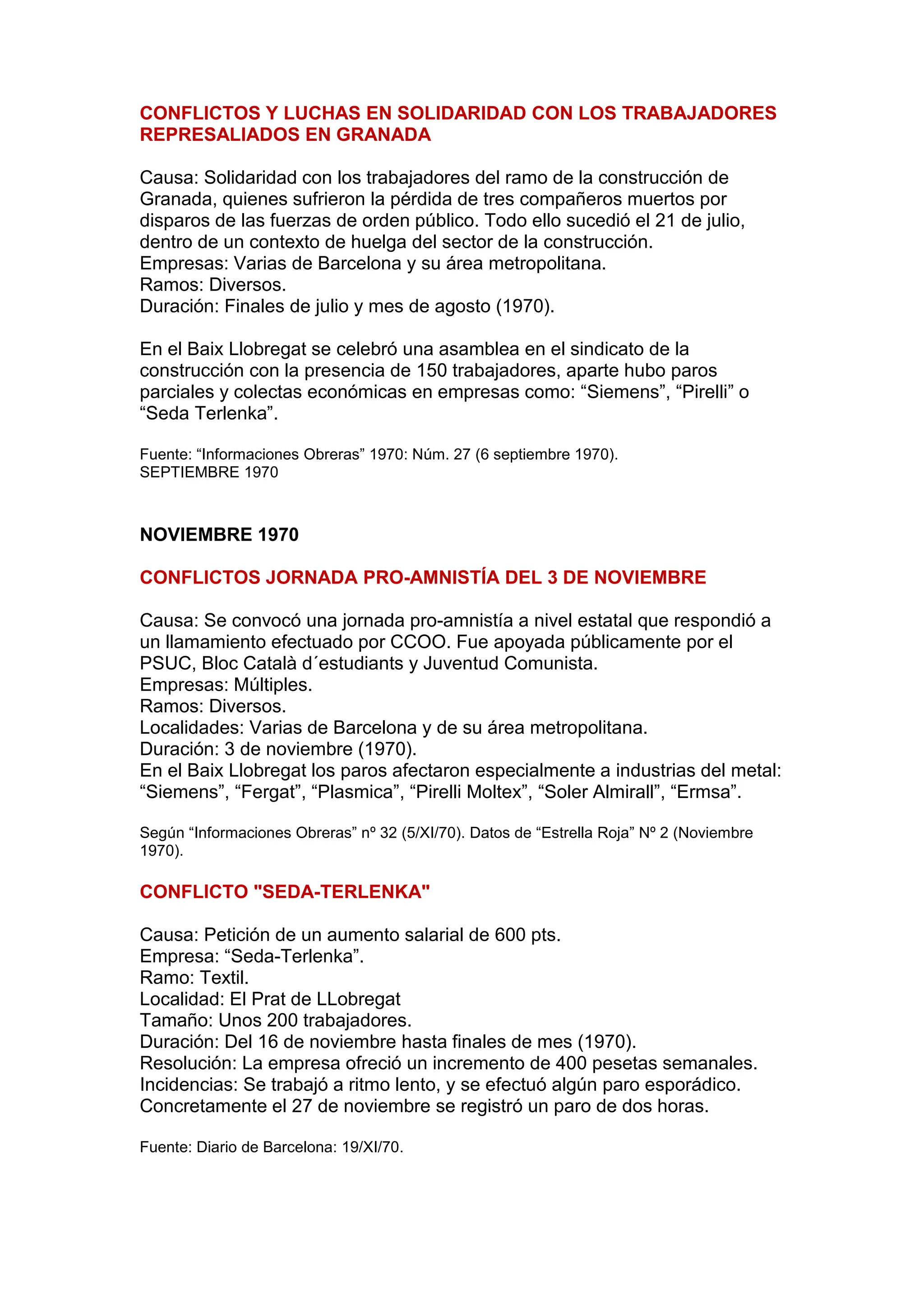CONFLICTOS Y LUCHAS EN SOLIDARIDAD CON LOS TRABAJADORES
REPRESALIADOS EN GRANADA
Causa: Solidaridad con los trabajadores del ramo de la construcción de
Granada, quienes sufrieron la pérdida de tres compañeros muertos por
disparos de las fuerzas de orden público. Todo ello sucedió el 21 de julio,
dentro de un contexto de huelga del sector de la construcción.
Empresas: Varias de Barcelona y su área metropolitana.
Ramos: Diversos.
Duración: Finales de julio y mes de agosto (1970).
En el Baix Llobregat se celebró una asamblea en el sindicato de la
construcción con la presencia de 150 trabajadores, aparte hubo paros
parciales y colectas económicas en empresas como: “Siemens”, “Pirelli” o
“Seda Terlenka”.
Fuente: “Informaciones Obreras” 1970: Núm. 27 (6 septiembre 1970).
SEPTIEMBRE 1970
NOVIEMBRE 1970
CONFLICTOS JORNADA PRO-AMNISTÍA DEL 3 DE NOVIEMBRE
Causa: Se convocó una jornada pro-amnistía a nivel estatal que respondió a
un llamamiento efectuado por CCOO. Fue apoyada públicamente por el
PSUC, Bloc Català d´estudiants y Juventud Comunista.
Empresas: Múltiples.
Ramos: Diversos.
Localidades: Varias de Barcelona y de su área metropolitana.
Duración: 3 de noviembre (1970).
En el Baix Llobregat los paros afectaron especialmente a industrias del metal:
“Siemens”, “Fergat”, “Plasmica”, “Pirelli Moltex”, “Soler Almirall”, “Ermsa”.
Según “Informaciones Obreras” nº 32 (5/XI/70). Datos de “Estrella Roja” Nº 2 (Noviembre
1970).
CONFLICTO "SEDA-TERLENKA"
Causa: Petición de un aumento salarial de 600 pts.
Empresa: “Seda-Terlenka”.
Ramo: Textil.
Localidad: El Prat de LLobregat
Tamaño: Unos 200 trabajadores.
Duración: Del 16 de noviembre hasta finales de mes (1970).
Resolución: La empresa ofreció un incremento de 400 pesetas semanales.
Incidencias: Se trabajó a ritmo lento, y se efectuó algún paro esporádico.
Concretamente el 27 de noviembre se registró un paro de dos horas.
Fuente: Diario de Barcelona: 19/XI/70.
 