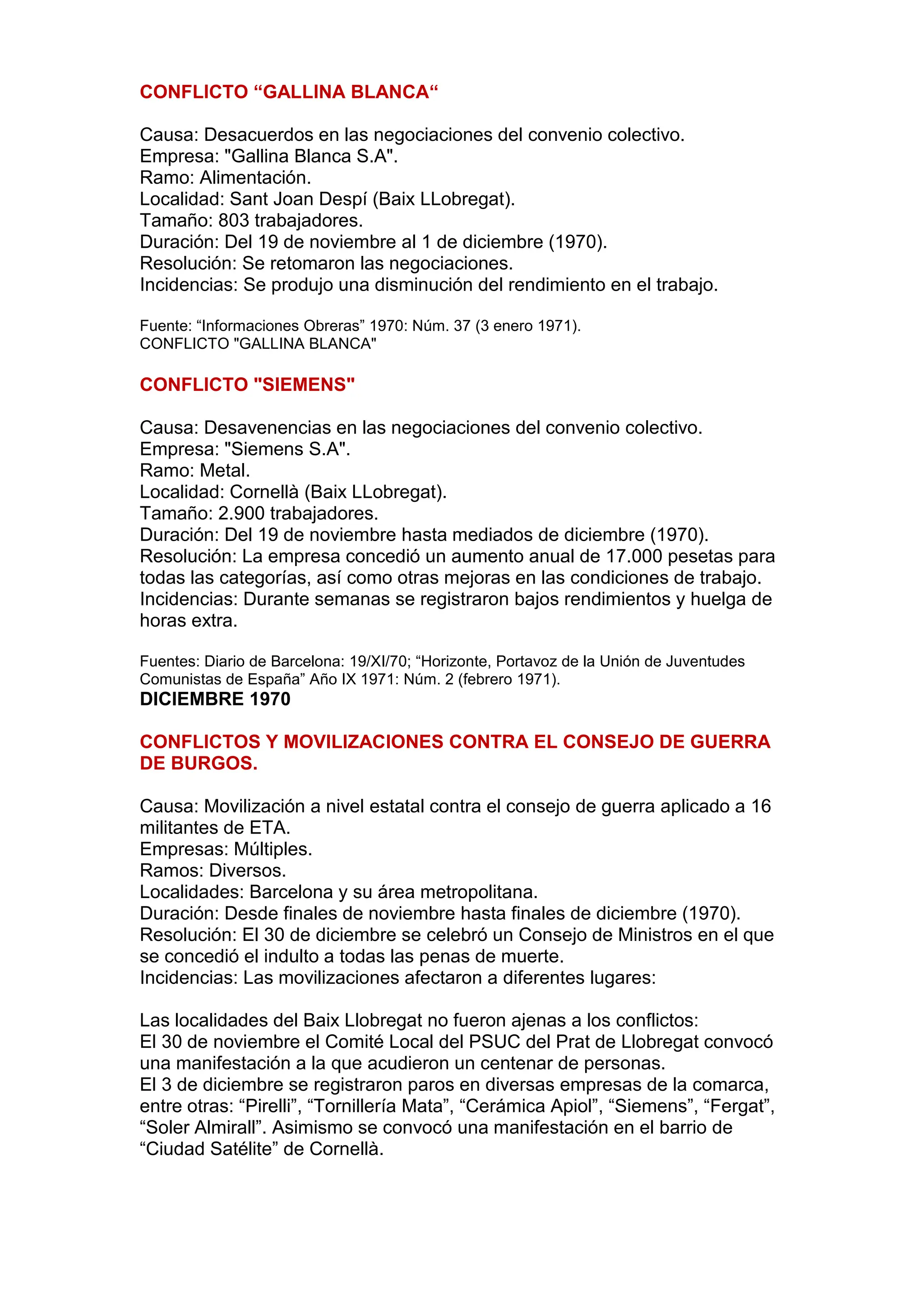 CONFLICTO “GALLINA BLANCA“
Causa: Desacuerdos en las negociaciones del convenio colectivo.
Empresa: "Gallina Blanca S.A".
Ramo: Alimentación.
Localidad: Sant Joan Despí (Baix LLobregat).
Tamaño: 803 trabajadores.
Duración: Del 19 de noviembre al 1 de diciembre (1970).
Resolución: Se retomaron las negociaciones.
Incidencias: Se produjo una disminución del rendimiento en el trabajo.
Fuente: “Informaciones Obreras” 1970: Núm. 37 (3 enero 1971).
CONFLICTO "GALLINA BLANCA"
CONFLICTO "SIEMENS"
Causa: Desavenencias en las negociaciones del convenio colectivo.
Empresa: "Siemens S.A".
Ramo: Metal.
Localidad: Cornellà (Baix LLobregat).
Tamaño: 2.900 trabajadores.
Duración: Del 19 de noviembre hasta mediados de diciembre (1970).
Resolución: La empresa concedió un aumento anual de 17.000 pesetas para
todas las categorías, así como otras mejoras en las condiciones de trabajo.
Incidencias: Durante semanas se registraron bajos rendimientos y huelga de
horas extra.
Fuentes: Diario de Barcelona: 19/XI/70; “Horizonte, Portavoz de la Unión de Juventudes
Comunistas de España” Año IX 1971: Núm. 2 (febrero 1971).
DICIEMBRE 1970
CONFLICTOS Y MOVILIZACIONES CONTRA EL CONSEJO DE GUERRA
DE BURGOS.
Causa: Movilización a nivel estatal contra el consejo de guerra aplicado a 16
militantes de ETA.
Empresas: Múltiples.
Ramos: Diversos.
Localidades: Barcelona y su área metropolitana.
Duración: Desde finales de noviembre hasta finales de diciembre (1970).
Resolución: El 30 de diciembre se celebró un Consejo de Ministros en el que
se concedió el indulto a todas las penas de muerte.
Incidencias: Las movilizaciones afectaron a diferentes lugares:
Las localidades del Baix Llobregat no fueron ajenas a los conflictos:
El 30 de noviembre el Comité Local del PSUC del Prat de Llobregat convocó
una manifestación a la que acudieron un centenar de personas.
El 3 de diciembre se registraron paros en diversas empresas de la comarca,
entre otras: “Pirelli”, “Tornillería Mata”, “Cerámica Apiol”, “Siemens”, “Fergat”,
“Soler Almirall”. Asimismo se convocó una manifestación en el barrio de
“Ciudad Satélite” de Cornellà.
 