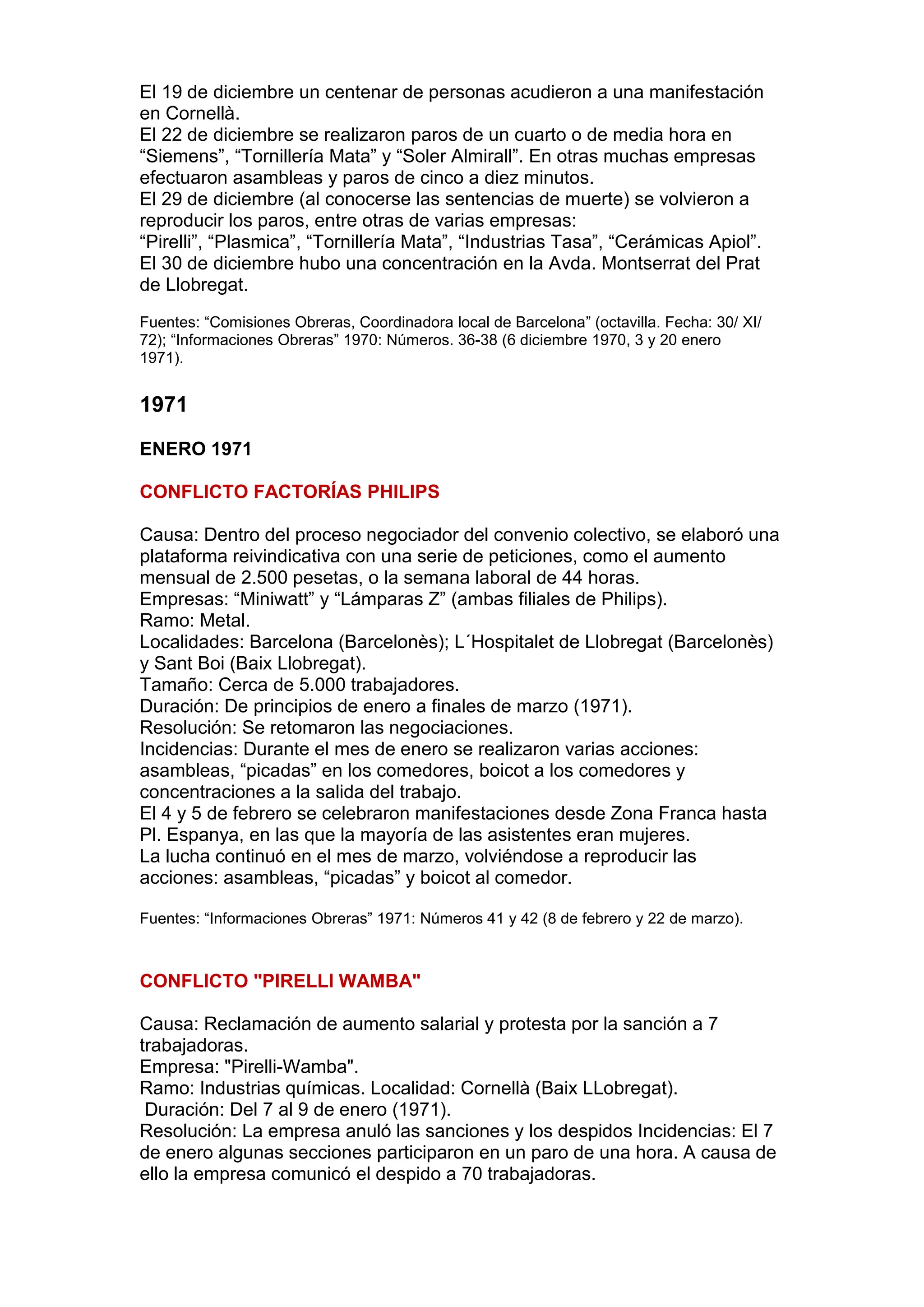 El 19 de diciembre un centenar de personas acudieron a una manifestación
en Cornellà.
El 22 de diciembre se realizaron paros de un cuarto o de media hora en
“Siemens”, “Tornillería Mata” y “Soler Almirall”. En otras muchas empresas
efectuaron asambleas y paros de cinco a diez minutos.
El 29 de diciembre (al conocerse las sentencias de muerte) se volvieron a
reproducir los paros, entre otras de varias empresas:
“Pirelli”, “Plasmica”, “Tornillería Mata”, “Industrias Tasa”, “Cerámicas Apiol”.
El 30 de diciembre hubo una concentración en la Avda. Montserrat del Prat
de Llobregat.
Fuentes: “Comisiones Obreras, Coordinadora local de Barcelona” (octavilla. Fecha: 30/ XI/
72); “Informaciones Obreras” 1970: Números. 36-38 (6 diciembre 1970, 3 y 20 enero
1971).
1971
ENERO 1971
CONFLICTO FACTORÍAS PHILIPS
Causa: Dentro del proceso negociador del convenio colectivo, se elaboró una
plataforma reivindicativa con una serie de peticiones, como el aumento
mensual de 2.500 pesetas, o la semana laboral de 44 horas.
Empresas: “Miniwatt” y “Lámparas Z” (ambas filiales de Philips).
Ramo: Metal.
Localidades: Barcelona (Barcelonès); L´Hospitalet de Llobregat (Barcelonès)
y Sant Boi (Baix Llobregat).
Tamaño: Cerca de 5.000 trabajadores.
Duración: De principios de enero a finales de marzo (1971).
Resolución: Se retomaron las negociaciones.
Incidencias: Durante el mes de enero se realizaron varias acciones:
asambleas, “picadas” en los comedores, boicot a los comedores y
concentraciones a la salida del trabajo.
El 4 y 5 de febrero se celebraron manifestaciones desde Zona Franca hasta
Pl. Espanya, en las que la mayoría de las asistentes eran mujeres.
La lucha continuó en el mes de marzo, volviéndose a reproducir las
acciones: asambleas, “picadas” y boicot al comedor.
Fuentes: “Informaciones Obreras” 1971: Números 41 y 42 (8 de febrero y 22 de marzo).
CONFLICTO "PIRELLI WAMBA"
Causa: Reclamación de aumento salarial y protesta por la sanción a 7
trabajadoras.
Empresa: "Pirelli-Wamba".
Ramo: Industrias químicas. Localidad: Cornellà (Baix LLobregat).
Duración: Del 7 al 9 de enero (1971).
Resolución: La empresa anuló las sanciones y los despidos Incidencias: El 7
de enero algunas secciones participaron en un paro de una hora. A causa de
ello la empresa comunicó el despido a 70 trabajadoras.
 