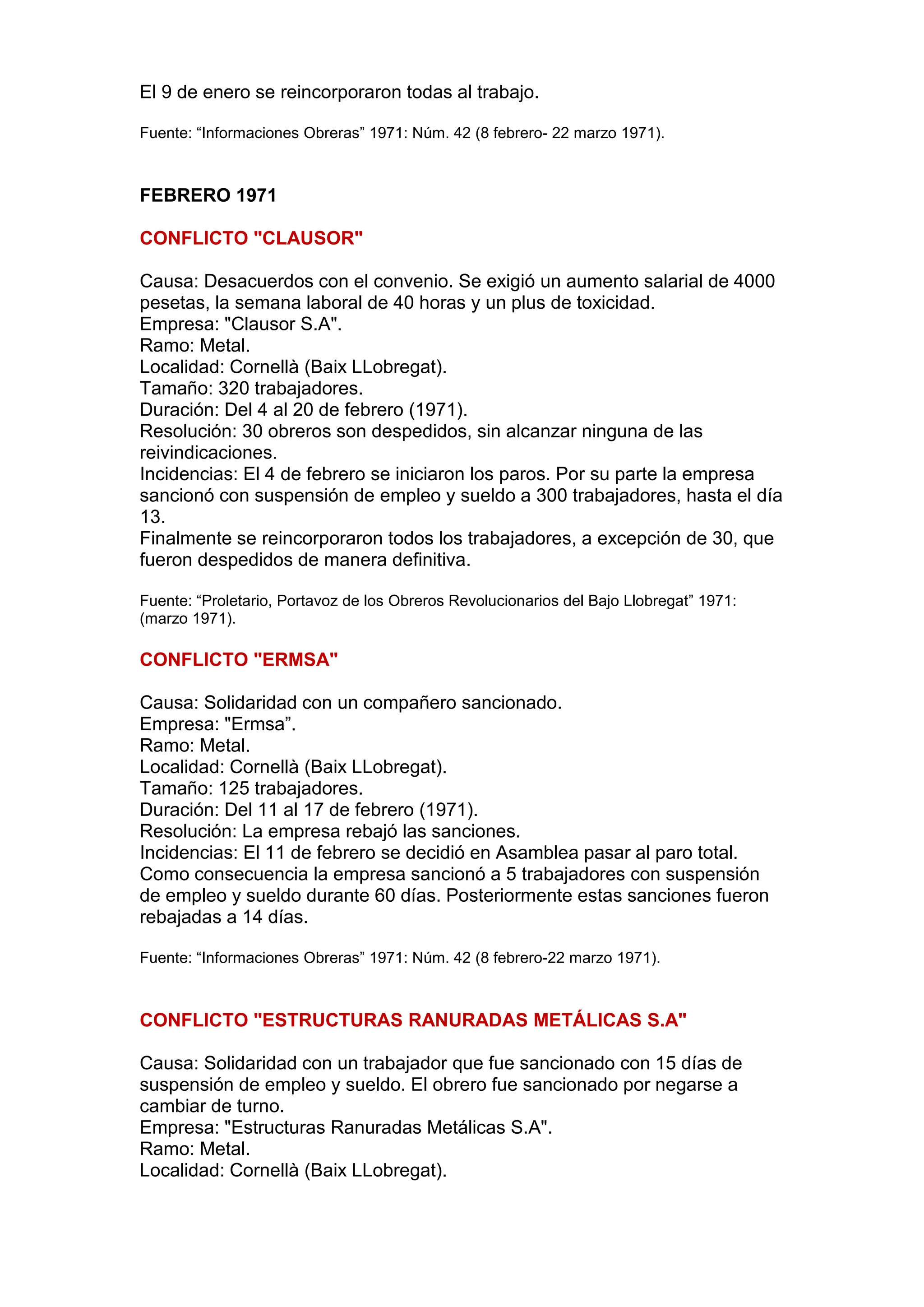 El 9 de enero se reincorporaron todas al trabajo.
Fuente: “Informaciones Obreras” 1971: Núm. 42 (8 febrero- 22 marzo 1971).
FEBRERO 1971
CONFLICTO "CLAUSOR"
Causa: Desacuerdos con el convenio. Se exigió un aumento salarial de 4000
pesetas, la semana laboral de 40 horas y un plus de toxicidad.
Empresa: "Clausor S.A".
Ramo: Metal.
Localidad: Cornellà (Baix LLobregat).
Tamaño: 320 trabajadores.
Duración: Del 4 al 20 de febrero (1971).
Resolución: 30 obreros son despedidos, sin alcanzar ninguna de las
reivindicaciones.
Incidencias: El 4 de febrero se iniciaron los paros. Por su parte la empresa
sancionó con suspensión de empleo y sueldo a 300 trabajadores, hasta el día
13.
Finalmente se reincorporaron todos los trabajadores, a excepción de 30, que
fueron despedidos de manera definitiva.
Fuente: “Proletario, Portavoz de los Obreros Revolucionarios del Bajo Llobregat” 1971:
(marzo 1971).
CONFLICTO "ERMSA"
Causa: Solidaridad con un compañero sancionado.
Empresa: "Ermsa”.
Ramo: Metal.
Localidad: Cornellà (Baix LLobregat).
Tamaño: 125 trabajadores.
Duración: Del 11 al 17 de febrero (1971).
Resolución: La empresa rebajó las sanciones.
Incidencias: El 11 de febrero se decidió en Asamblea pasar al paro total.
Como consecuencia la empresa sancionó a 5 trabajadores con suspensión
de empleo y sueldo durante 60 días. Posteriormente estas sanciones fueron
rebajadas a 14 días.
Fuente: “Informaciones Obreras” 1971: Núm. 42 (8 febrero-22 marzo 1971).
CONFLICTO "ESTRUCTURAS RANURADAS METÁLICAS S.A"
Causa: Solidaridad con un trabajador que fue sancionado con 15 días de
suspensión de empleo y sueldo. El obrero fue sancionado por negarse a
cambiar de turno.
Empresa: "Estructuras Ranuradas Metálicas S.A".
Ramo: Metal.
Localidad: Cornellà (Baix LLobregat).
 