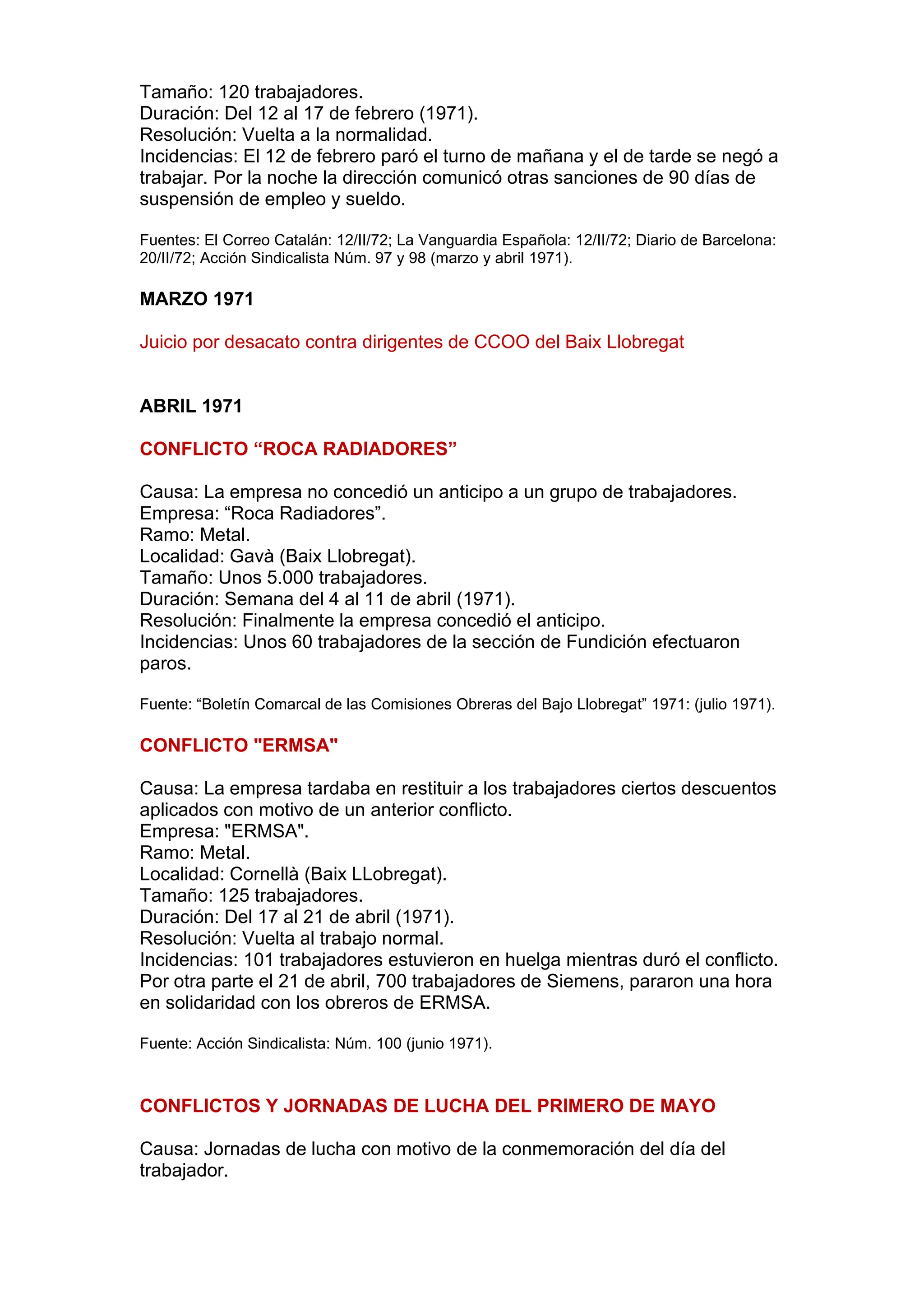 Tamaño: 120 trabajadores.
Duración: Del 12 al 17 de febrero (1971).
Resolución: Vuelta a la normalidad.
Incidencias: El 12 de febrero paró el turno de mañana y el de tarde se negó a
trabajar. Por la noche la dirección comunicó otras sanciones de 90 días de
suspensión de empleo y sueldo.
Fuentes: El Correo Catalán: 12/II/72; La Vanguardia Española: 12/II/72; Diario de Barcelona:
20/II/72; Acción Sindicalista Núm. 97 y 98 (marzo y abril 1971).
MARZO 1971
Juicio por desacato contra dirigentes de CCOO del Baix Llobregat
ABRIL 1971
CONFLICTO “ROCA RADIADORES”
Causa: La empresa no concedió un anticipo a un grupo de trabajadores.
Empresa: “Roca Radiadores”.
Ramo: Metal.
Localidad: Gavà (Baix Llobregat).
Tamaño: Unos 5.000 trabajadores.
Duración: Semana del 4 al 11 de abril (1971).
Resolución: Finalmente la empresa concedió el anticipo.
Incidencias: Unos 60 trabajadores de la sección de Fundición efectuaron
paros.
Fuente: “Boletín Comarcal de las Comisiones Obreras del Bajo Llobregat” 1971: (julio 1971).
CONFLICTO "ERMSA"
Causa: La empresa tardaba en restituir a los trabajadores ciertos descuentos
aplicados con motivo de un anterior conflicto.
Empresa: "ERMSA".
Ramo: Metal.
Localidad: Cornellà (Baix LLobregat).
Tamaño: 125 trabajadores.
Duración: Del 17 al 21 de abril (1971).
Resolución: Vuelta al trabajo normal.
Incidencias: 101 trabajadores estuvieron en huelga mientras duró el conflicto.
Por otra parte el 21 de abril, 700 trabajadores de Siemens, pararon una hora
en solidaridad con los obreros de ERMSA.
Fuente: Acción Sindicalista: Núm. 100 (junio 1971).
CONFLICTOS Y JORNADAS DE LUCHA DEL PRIMERO DE MAYO
Causa: Jornadas de lucha con motivo de la conmemoración del día del
trabajador.
 