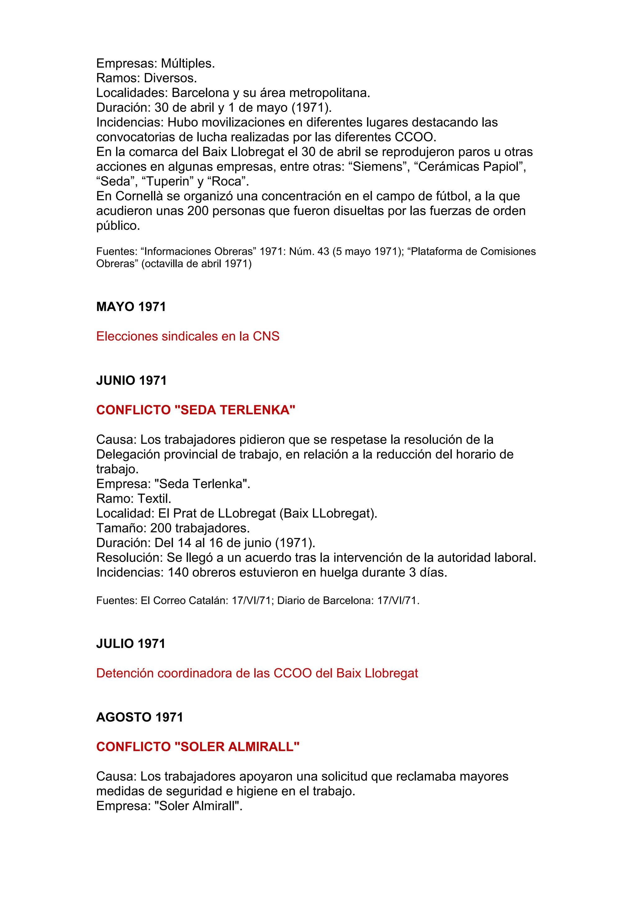 Empresas: Múltiples.
Ramos: Diversos.
Localidades: Barcelona y su área metropolitana.
Duración: 30 de abril y 1 de mayo (1971).
Incidencias: Hubo movilizaciones en diferentes lugares destacando las
convocatorias de lucha realizadas por las diferentes CCOO.
En la comarca del Baix Llobregat el 30 de abril se reprodujeron paros u otras
acciones en algunas empresas, entre otras: “Siemens”, “Cerámicas Papiol”,
“Seda”, “Tuperin” y “Roca”.
En Cornellà se organizó una concentración en el campo de fútbol, a la que
acudieron unas 200 personas que fueron disueltas por las fuerzas de orden
público.
Fuentes: “Informaciones Obreras” 1971: Núm. 43 (5 mayo 1971); “Plataforma de Comisiones
Obreras” (octavilla de abril 1971)
MAYO 1971
Elecciones sindicales en la CNS
JUNIO 1971
CONFLICTO "SEDA TERLENKA"
Causa: Los trabajadores pidieron que se respetase la resolución de la
Delegación provincial de trabajo, en relación a la reducción del horario de
trabajo.
Empresa: "Seda Terlenka".
Ramo: Textil.
Localidad: El Prat de LLobregat (Baix LLobregat).
Tamaño: 200 trabajadores.
Duración: Del 14 al 16 de junio (1971).
Resolución: Se llegó a un acuerdo tras la intervención de la autoridad laboral.
Incidencias: 140 obreros estuvieron en huelga durante 3 días.
Fuentes: El Correo Catalán: 17/VI/71; Diario de Barcelona: 17/VI/71.
JULIO 1971
Detención coordinadora de las CCOO del Baix Llobregat
AGOSTO 1971
CONFLICTO "SOLER ALMIRALL"
Causa: Los trabajadores apoyaron una solicitud que reclamaba mayores
medidas de seguridad e higiene en el trabajo.
Empresa: "Soler Almirall".
 