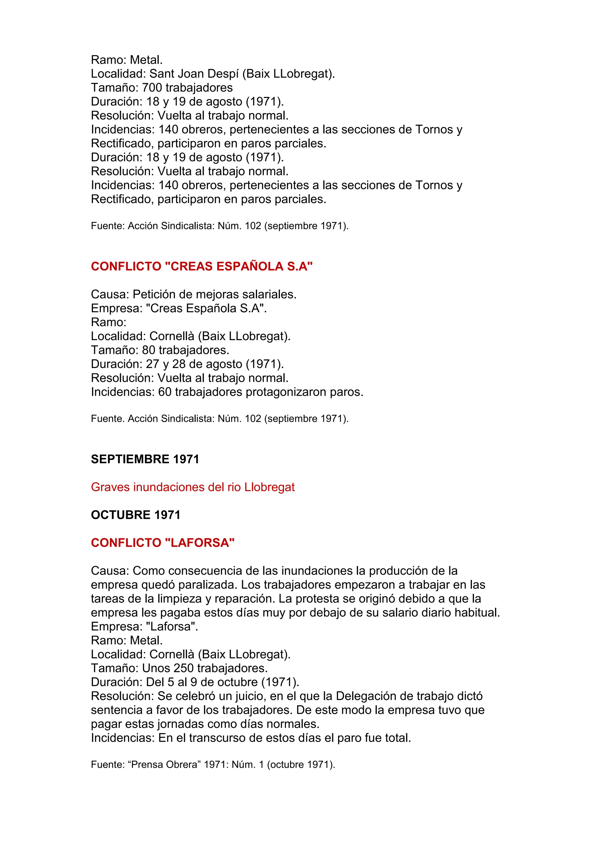 Ramo: Metal.
Localidad: Sant Joan Despí (Baix LLobregat).
Tamaño: 700 trabajadores
Duración: 18 y 19 de agosto (1971).
Resolución: Vuelta al trabajo normal.
Incidencias: 140 obreros, pertenecientes a las secciones de Tornos y
Rectificado, participaron en paros parciales.
Duración: 18 y 19 de agosto (1971).
Resolución: Vuelta al trabajo normal.
Incidencias: 140 obreros, pertenecientes a las secciones de Tornos y
Rectificado, participaron en paros parciales.
Fuente: Acción Sindicalista: Núm. 102 (septiembre 1971).
CONFLICTO "CREAS ESPAÑOLA S.A"
Causa: Petición de mejoras salariales.
Empresa: "Creas Española S.A".
Ramo:
Localidad: Cornellà (Baix LLobregat).
Tamaño: 80 trabajadores.
Duración: 27 y 28 de agosto (1971).
Resolución: Vuelta al trabajo normal.
Incidencias: 60 trabajadores protagonizaron paros.
Fuente. Acción Sindicalista: Núm. 102 (septiembre 1971).
SEPTIEMBRE 1971
Graves inundaciones del rio Llobregat
OCTUBRE 1971
CONFLICTO "LAFORSA"
Causa: Como consecuencia de las inundaciones la producción de la
empresa quedó paralizada. Los trabajadores empezaron a trabajar en las
tareas de la limpieza y reparación. La protesta se originó debido a que la
empresa les pagaba estos días muy por debajo de su salario diario habitual.
Empresa: "Laforsa".
Ramo: Metal.
Localidad: Cornellà (Baix LLobregat).
Tamaño: Unos 250 trabajadores.
Duración: Del 5 al 9 de octubre (1971).
Resolución: Se celebró un juicio, en el que la Delegación de trabajo dictó
sentencia a favor de los trabajadores. De este modo la empresa tuvo que
pagar estas jornadas como días normales.
Incidencias: En el transcurso de estos días el paro fue total.
Fuente: “Prensa Obrera” 1971: Núm. 1 (octubre 1971).
 
