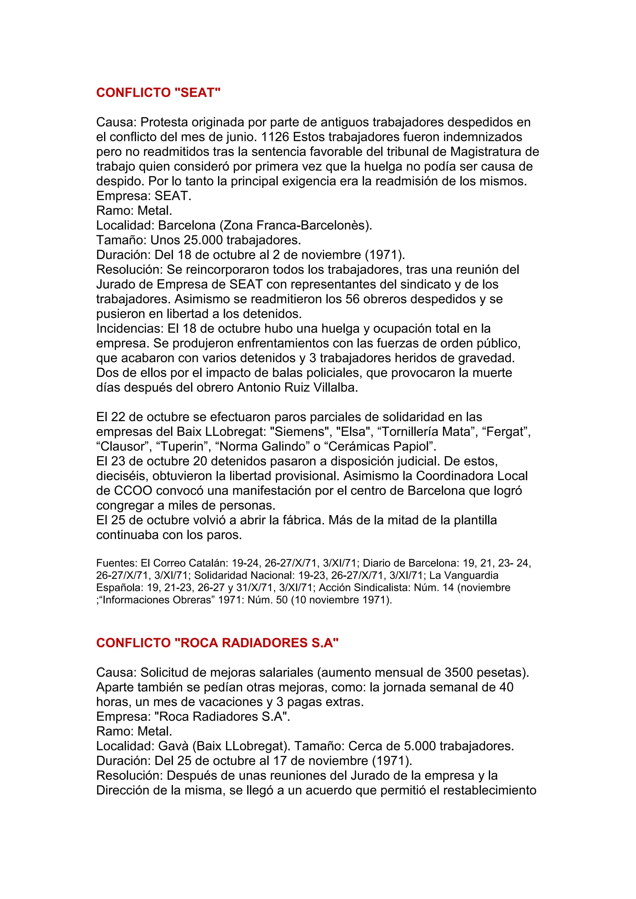 CONFLICTO "SEAT"
Causa: Protesta originada por parte de antiguos trabajadores despedidos en
el conflicto del mes de junio. 1126 Estos trabajadores fueron indemnizados
pero no readmitidos tras la sentencia favorable del tribunal de Magistratura de
trabajo quien consideró por primera vez que la huelga no podía ser causa de
despido. Por lo tanto la principal exigencia era la readmisión de los mismos.
Empresa: SEAT.
Ramo: Metal.
Localidad: Barcelona (Zona Franca-Barcelonès).
Tamaño: Unos 25.000 trabajadores.
Duración: Del 18 de octubre al 2 de noviembre (1971).
Resolución: Se reincorporaron todos los trabajadores, tras una reunión del
Jurado de Empresa de SEAT con representantes del sindicato y de los
trabajadores. Asimismo se readmitieron los 56 obreros despedidos y se
pusieron en libertad a los detenidos.
Incidencias: El 18 de octubre hubo una huelga y ocupación total en la
empresa. Se produjeron enfrentamientos con las fuerzas de orden público,
que acabaron con varios detenidos y 3 trabajadores heridos de gravedad.
Dos de ellos por el impacto de balas policiales, que provocaron la muerte
días después del obrero Antonio Ruiz Villalba.
El 22 de octubre se efectuaron paros parciales de solidaridad en las
empresas del Baix LLobregat: "Siemens", "Elsa", “Tornillería Mata”, “Fergat”,
“Clausor”, “Tuperin”, “Norma Galindo” o “Cerámicas Papiol”.
El 23 de octubre 20 detenidos pasaron a disposición judicial. De estos,
dieciséis, obtuvieron la libertad provisional. Asimismo la Coordinadora Local
de CCOO convocó una manifestación por el centro de Barcelona que logró
congregar a miles de personas.
El 25 de octubre volvió a abrir la fábrica. Más de la mitad de la plantilla
continuaba con los paros.
Fuentes: El Correo Catalán: 19-24, 26-27/X/71, 3/XI/71; Diario de Barcelona: 19, 21, 23- 24,
26-27/X/71, 3/XI/71; Solidaridad Nacional: 19-23, 26-27/X/71, 3/XI/71; La Vanguardia
Española: 19, 21-23, 26-27 y 31/X/71, 3/XI/71; Acción Sindicalista: Núm. 14 (noviembre
;“Informaciones Obreras” 1971: Núm. 50 (10 noviembre 1971).
CONFLICTO "ROCA RADIADORES S.A"
Causa: Solicitud de mejoras salariales (aumento mensual de 3500 pesetas).
Aparte también se pedían otras mejoras, como: la jornada semanal de 40
horas, un mes de vacaciones y 3 pagas extras.
Empresa: "Roca Radiadores S.A".
Ramo: Metal.
Localidad: Gavà (Baix LLobregat). Tamaño: Cerca de 5.000 trabajadores.
Duración: Del 25 de octubre al 17 de noviembre (1971).
Resolución: Después de unas reuniones del Jurado de la empresa y la
Dirección de la misma, se llegó a un acuerdo que permitió el restablecimiento
 