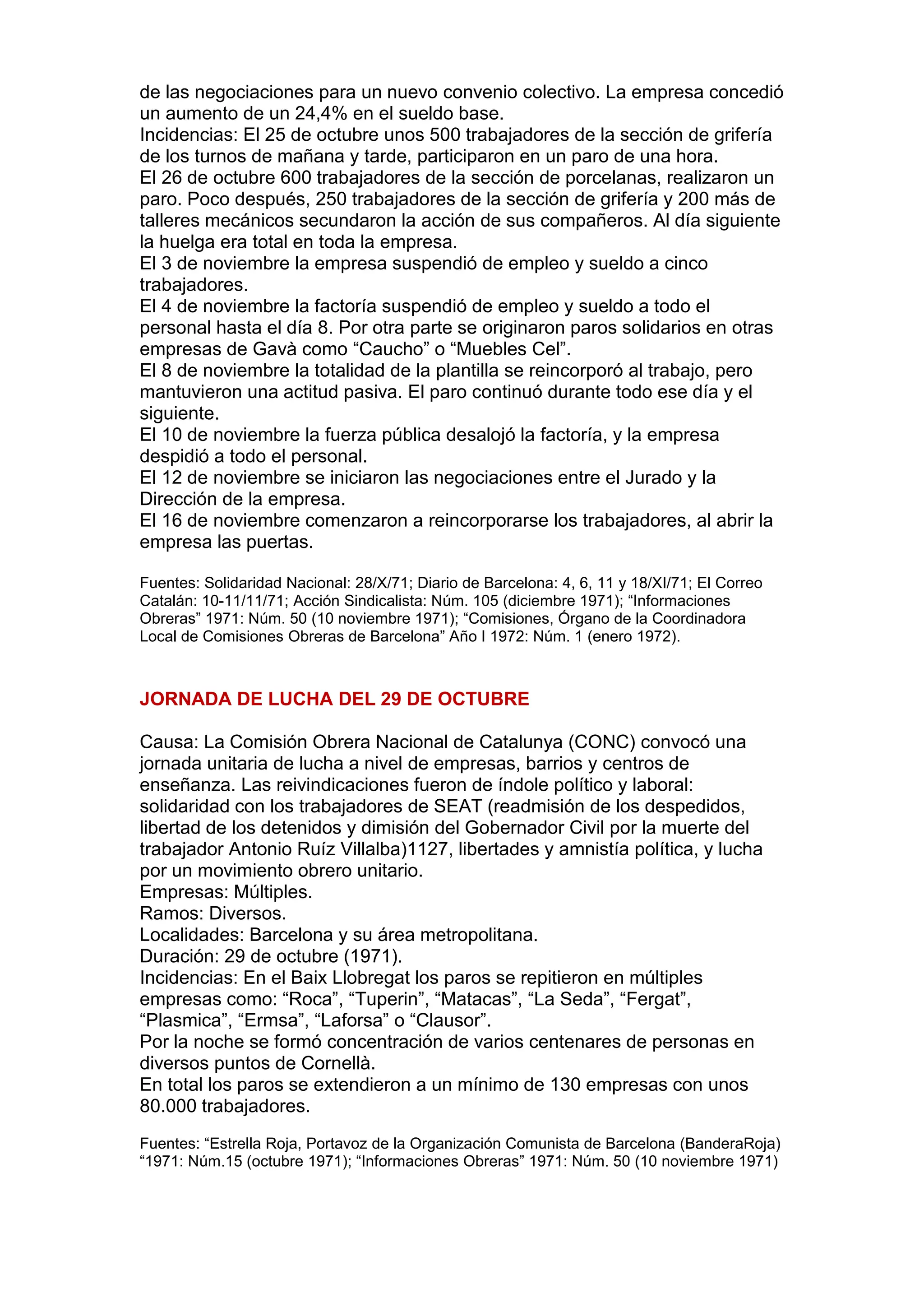 de las negociaciones para un nuevo convenio colectivo. La empresa concedió
un aumento de un 24,4% en el sueldo base.
Incidencias: El 25 de octubre unos 500 trabajadores de la sección de grifería
de los turnos de mañana y tarde, participaron en un paro de una hora.
El 26 de octubre 600 trabajadores de la sección de porcelanas, realizaron un
paro. Poco después, 250 trabajadores de la sección de grifería y 200 más de
talleres mecánicos secundaron la acción de sus compañeros. Al día siguiente
la huelga era total en toda la empresa.
El 3 de noviembre la empresa suspendió de empleo y sueldo a cinco
trabajadores.
El 4 de noviembre la factoría suspendió de empleo y sueldo a todo el
personal hasta el día 8. Por otra parte se originaron paros solidarios en otras
empresas de Gavà como “Caucho” o “Muebles Cel”.
El 8 de noviembre la totalidad de la plantilla se reincorporó al trabajo, pero
mantuvieron una actitud pasiva. El paro continuó durante todo ese día y el
siguiente.
El 10 de noviembre la fuerza pública desalojó la factoría, y la empresa
despidió a todo el personal.
El 12 de noviembre se iniciaron las negociaciones entre el Jurado y la
Dirección de la empresa.
El 16 de noviembre comenzaron a reincorporarse los trabajadores, al abrir la
empresa las puertas.
Fuentes: Solidaridad Nacional: 28/X/71; Diario de Barcelona: 4, 6, 11 y 18/XI/71; El Correo
Catalán: 10-11/11/71; Acción Sindicalista: Núm. 105 (diciembre 1971); “Informaciones
Obreras” 1971: Núm. 50 (10 noviembre 1971); “Comisiones, Órgano de la Coordinadora
Local de Comisiones Obreras de Barcelona” Año I 1972: Núm. 1 (enero 1972).
JORNADA DE LUCHA DEL 29 DE OCTUBRE
Causa: La Comisión Obrera Nacional de Catalunya (CONC) convocó una
jornada unitaria de lucha a nivel de empresas, barrios y centros de
enseñanza. Las reivindicaciones fueron de índole político y laboral:
solidaridad con los trabajadores de SEAT (readmisión de los despedidos,
libertad de los detenidos y dimisión del Gobernador Civil por la muerte del
trabajador Antonio Ruíz Villalba)1127, libertades y amnistía política, y lucha
por un movimiento obrero unitario.
Empresas: Múltiples.
Ramos: Diversos.
Localidades: Barcelona y su área metropolitana.
Duración: 29 de octubre (1971).
Incidencias: En el Baix Llobregat los paros se repitieron en múltiples
empresas como: “Roca”, “Tuperin”, “Matacas”, “La Seda”, “Fergat”,
“Plasmica”, “Ermsa”, “Laforsa” o “Clausor”.
Por la noche se formó concentración de varios centenares de personas en
diversos puntos de Cornellà.
En total los paros se extendieron a un mínimo de 130 empresas con unos
80.000 trabajadores.
Fuentes: “Estrella Roja, Portavoz de la Organización Comunista de Barcelona (BanderaRoja)
“1971: Núm.15 (octubre 1971); “Informaciones Obreras” 1971: Núm. 50 (10 noviembre 1971)
 