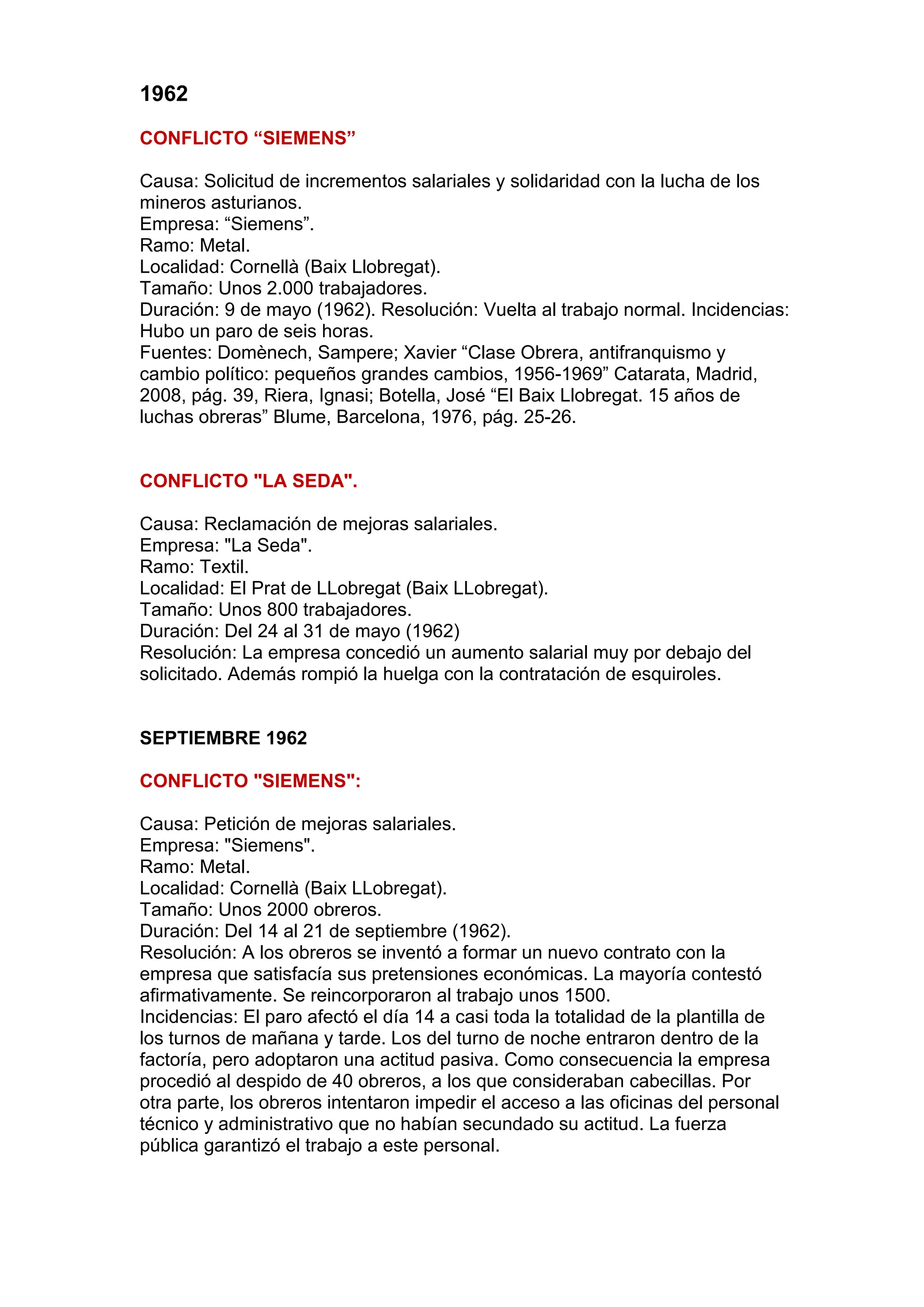 1962
CONFLICTO “SIEMENS”
Causa: Solicitud de incrementos salariales y solidaridad con la lucha de los
mineros asturianos.
Empresa: “Siemens”.
Ramo: Metal.
Localidad: Cornellà (Baix Llobregat).
Tamaño: Unos 2.000 trabajadores.
Duración: 9 de mayo (1962). Resolución: Vuelta al trabajo normal. Incidencias:
Hubo un paro de seis horas.
Fuentes: Domènech, Sampere; Xavier “Clase Obrera, antifranquismo y
cambio político: pequeños grandes cambios, 1956-1969” Catarata, Madrid,
2008, pág. 39, Riera, Ignasi; Botella, José “El Baix Llobregat. 15 años de
luchas obreras” Blume, Barcelona, 1976, pág. 25-26.
CONFLICTO "LA SEDA".
Causa: Reclamación de mejoras salariales.
Empresa: "La Seda".
Ramo: Textil.
Localidad: El Prat de LLobregat (Baix LLobregat).
Tamaño: Unos 800 trabajadores.
Duración: Del 24 al 31 de mayo (1962)
Resolución: La empresa concedió un aumento salarial muy por debajo del
solicitado. Además rompió la huelga con la contratación de esquiroles.
SEPTIEMBRE 1962
CONFLICTO "SIEMENS":
Causa: Petición de mejoras salariales.
Empresa: "Siemens".
Ramo: Metal.
Localidad: Cornellà (Baix LLobregat).
Tamaño: Unos 2000 obreros.
Duración: Del 14 al 21 de septiembre (1962).
Resolución: A los obreros se inventó a formar un nuevo contrato con la
empresa que satisfacía sus pretensiones económicas. La mayoría contestó
afirmativamente. Se reincorporaron al trabajo unos 1500.
Incidencias: El paro afectó el día 14 a casi toda la totalidad de la plantilla de
los turnos de mañana y tarde. Los del turno de noche entraron dentro de la
factoría, pero adoptaron una actitud pasiva. Como consecuencia la empresa
procedió al despido de 40 obreros, a los que consideraban cabecillas. Por
otra parte, los obreros intentaron impedir el acceso a las oficinas del personal
técnico y administrativo que no habían secundado su actitud. La fuerza
pública garantizó el trabajo a este personal.
 
