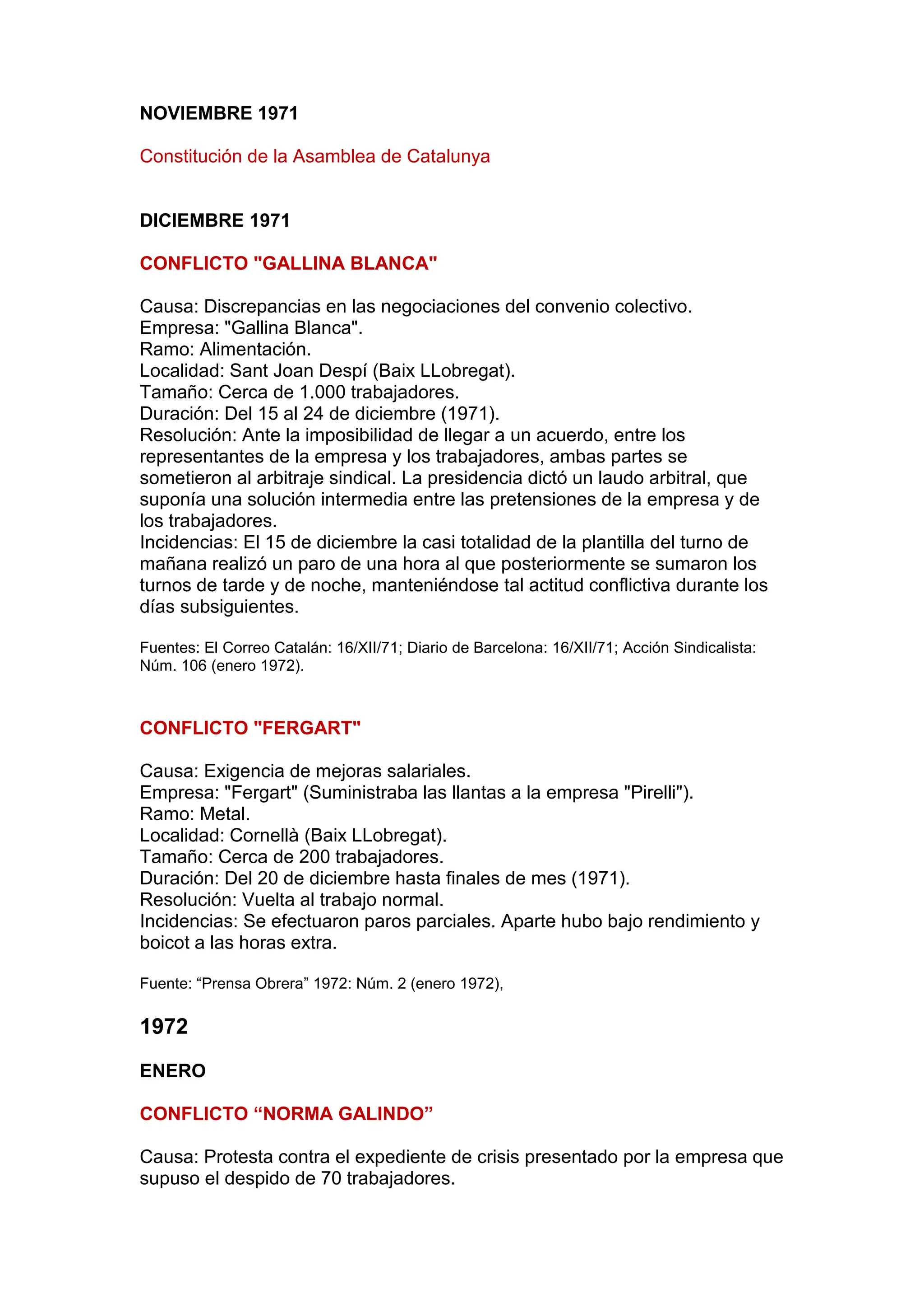 NOVIEMBRE 1971
Constitución de la Asamblea de Catalunya
DICIEMBRE 1971
CONFLICTO "GALLINA BLANCA"
Causa: Discrepancias en las negociaciones del convenio colectivo.
Empresa: "Gallina Blanca".
Ramo: Alimentación.
Localidad: Sant Joan Despí (Baix LLobregat).
Tamaño: Cerca de 1.000 trabajadores.
Duración: Del 15 al 24 de diciembre (1971).
Resolución: Ante la imposibilidad de llegar a un acuerdo, entre los
representantes de la empresa y los trabajadores, ambas partes se
sometieron al arbitraje sindical. La presidencia dictó un laudo arbitral, que
suponía una solución intermedia entre las pretensiones de la empresa y de
los trabajadores.
Incidencias: El 15 de diciembre la casi totalidad de la plantilla del turno de
mañana realizó un paro de una hora al que posteriormente se sumaron los
turnos de tarde y de noche, manteniéndose tal actitud conflictiva durante los
días subsiguientes.
Fuentes: El Correo Catalán: 16/XII/71; Diario de Barcelona: 16/XII/71; Acción Sindicalista:
Núm. 106 (enero 1972).
CONFLICTO "FERGART"
Causa: Exigencia de mejoras salariales.
Empresa: "Fergart" (Suministraba las llantas a la empresa "Pirelli").
Ramo: Metal.
Localidad: Cornellà (Baix LLobregat).
Tamaño: Cerca de 200 trabajadores.
Duración: Del 20 de diciembre hasta finales de mes (1971).
Resolución: Vuelta al trabajo normal.
Incidencias: Se efectuaron paros parciales. Aparte hubo bajo rendimiento y
boicot a las horas extra.
Fuente: “Prensa Obrera” 1972: Núm. 2 (enero 1972),
1972
ENERO
CONFLICTO “NORMA GALINDO”
Causa: Protesta contra el expediente de crisis presentado por la empresa que
supuso el despido de 70 trabajadores.
 