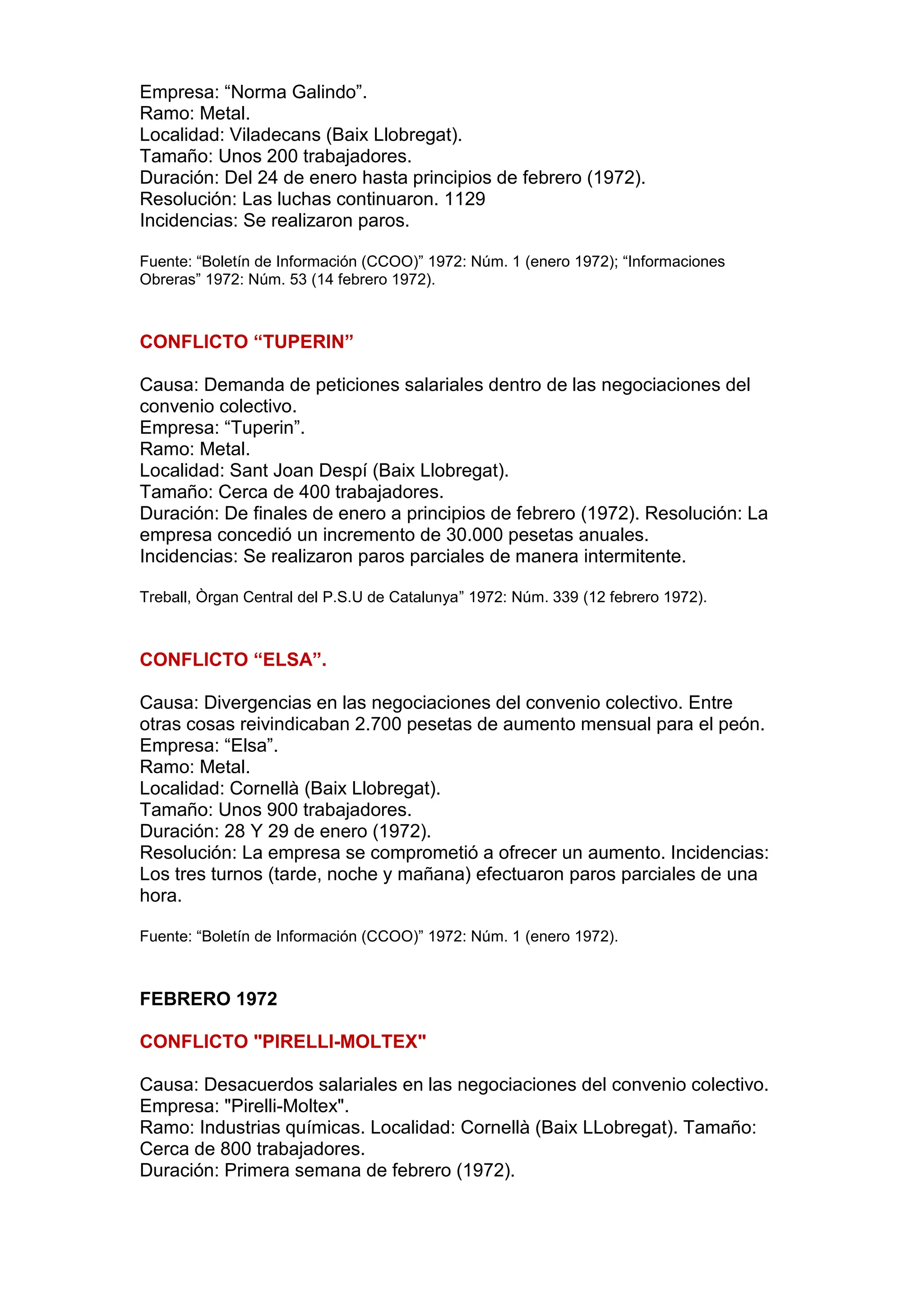 Empresa: “Norma Galindo”.
Ramo: Metal.
Localidad: Viladecans (Baix Llobregat).
Tamaño: Unos 200 trabajadores.
Duración: Del 24 de enero hasta principios de febrero (1972).
Resolución: Las luchas continuaron. 1129
Incidencias: Se realizaron paros.
Fuente: “Boletín de Información (CCOO)” 1972: Núm. 1 (enero 1972); “Informaciones
Obreras” 1972: Núm. 53 (14 febrero 1972).
CONFLICTO “TUPERIN”
Causa: Demanda de peticiones salariales dentro de las negociaciones del
convenio colectivo.
Empresa: “Tuperin”.
Ramo: Metal.
Localidad: Sant Joan Despí (Baix Llobregat).
Tamaño: Cerca de 400 trabajadores.
Duración: De finales de enero a principios de febrero (1972). Resolución: La
empresa concedió un incremento de 30.000 pesetas anuales.
Incidencias: Se realizaron paros parciales de manera intermitente.
Treball, Òrgan Central del P.S.U de Catalunya” 1972: Núm. 339 (12 febrero 1972).
CONFLICTO “ELSA”.
Causa: Divergencias en las negociaciones del convenio colectivo. Entre
otras cosas reivindicaban 2.700 pesetas de aumento mensual para el peón.
Empresa: “Elsa”.
Ramo: Metal.
Localidad: Cornellà (Baix Llobregat).
Tamaño: Unos 900 trabajadores.
Duración: 28 Y 29 de enero (1972).
Resolución: La empresa se comprometió a ofrecer un aumento. Incidencias:
Los tres turnos (tarde, noche y mañana) efectuaron paros parciales de una
hora.
Fuente: “Boletín de Información (CCOO)” 1972: Núm. 1 (enero 1972).
FEBRERO 1972
CONFLICTO "PIRELLI-MOLTEX"
Causa: Desacuerdos salariales en las negociaciones del convenio colectivo.
Empresa: "Pirelli-Moltex".
Ramo: Industrias químicas. Localidad: Cornellà (Baix LLobregat). Tamaño:
Cerca de 800 trabajadores.
Duración: Primera semana de febrero (1972).
 