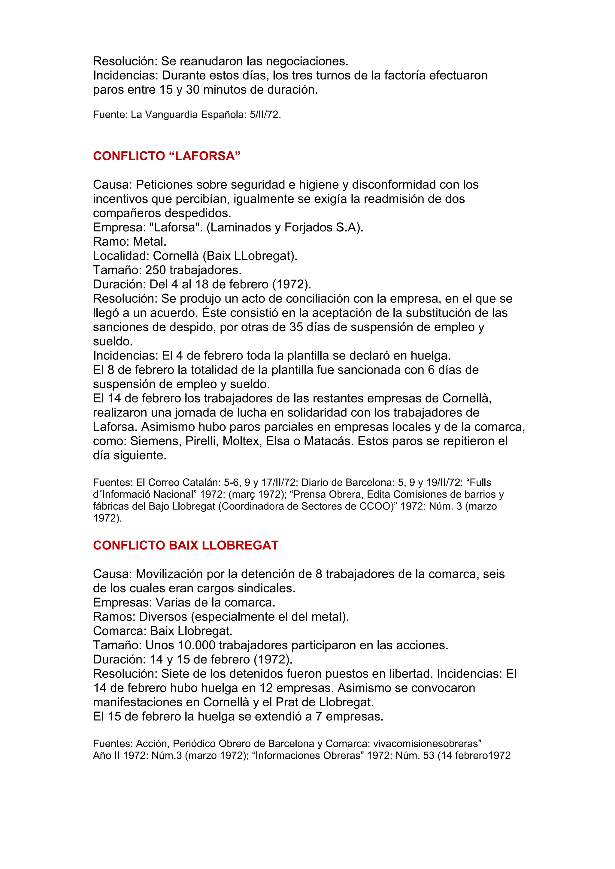 Resolución: Se reanudaron las negociaciones.
Incidencias: Durante estos días, los tres turnos de la factoría efectuaron
paros entre 15 y 30 minutos de duración.
Fuente: La Vanguardia Española: 5/II/72.
CONFLICTO “LAFORSA”
Causa: Peticiones sobre seguridad e higiene y disconformidad con los
incentivos que percibían, igualmente se exigía la readmisión de dos
compañeros despedidos.
Empresa: "Laforsa". (Laminados y Forjados S.A).
Ramo: Metal.
Localidad: Cornellà (Baix LLobregat).
Tamaño: 250 trabajadores.
Duración: Del 4 al 18 de febrero (1972).
Resolución: Se produjo un acto de conciliación con la empresa, en el que se
llegó a un acuerdo. Éste consistió en la aceptación de la substitución de las
sanciones de despido, por otras de 35 días de suspensión de empleo y
sueldo.
Incidencias: El 4 de febrero toda la plantilla se declaró en huelga.
El 8 de febrero la totalidad de la plantilla fue sancionada con 6 días de
suspensión de empleo y sueldo.
El 14 de febrero los trabajadores de las restantes empresas de Cornellà,
realizaron una jornada de lucha en solidaridad con los trabajadores de
Laforsa. Asimismo hubo paros parciales en empresas locales y de la comarca,
como: Siemens, Pirelli, Moltex, Elsa o Matacás. Estos paros se repitieron el
día siguiente.
Fuentes: El Correo Catalán: 5-6, 9 y 17/II/72; Diario de Barcelona: 5, 9 y 19/II/72; “Fulls
d´Informació Nacional” 1972: (març 1972); “Prensa Obrera, Edita Comisiones de barrios y
fábricas del Bajo Llobregat (Coordinadora de Sectores de CCOO)” 1972: Núm. 3 (marzo
1972).
CONFLICTO BAIX LLOBREGAT
Causa: Movilización por la detención de 8 trabajadores de la comarca, seis
de los cuales eran cargos sindicales.
Empresas: Varias de la comarca.
Ramos: Diversos (especialmente el del metal).
Comarca: Baix Llobregat.
Tamaño: Unos 10.000 trabajadores participaron en las acciones.
Duración: 14 y 15 de febrero (1972).
Resolución: Siete de los detenidos fueron puestos en libertad. Incidencias: El
14 de febrero hubo huelga en 12 empresas. Asimismo se convocaron
manifestaciones en Cornellà y el Prat de Llobregat.
El 15 de febrero la huelga se extendió a 7 empresas.
Fuentes: Acción, Periódico Obrero de Barcelona y Comarca: vivacomisionesobreras”
Año II 1972: Núm.3 (marzo 1972); “Informaciones Obreras” 1972: Núm. 53 (14 febrero1972
 