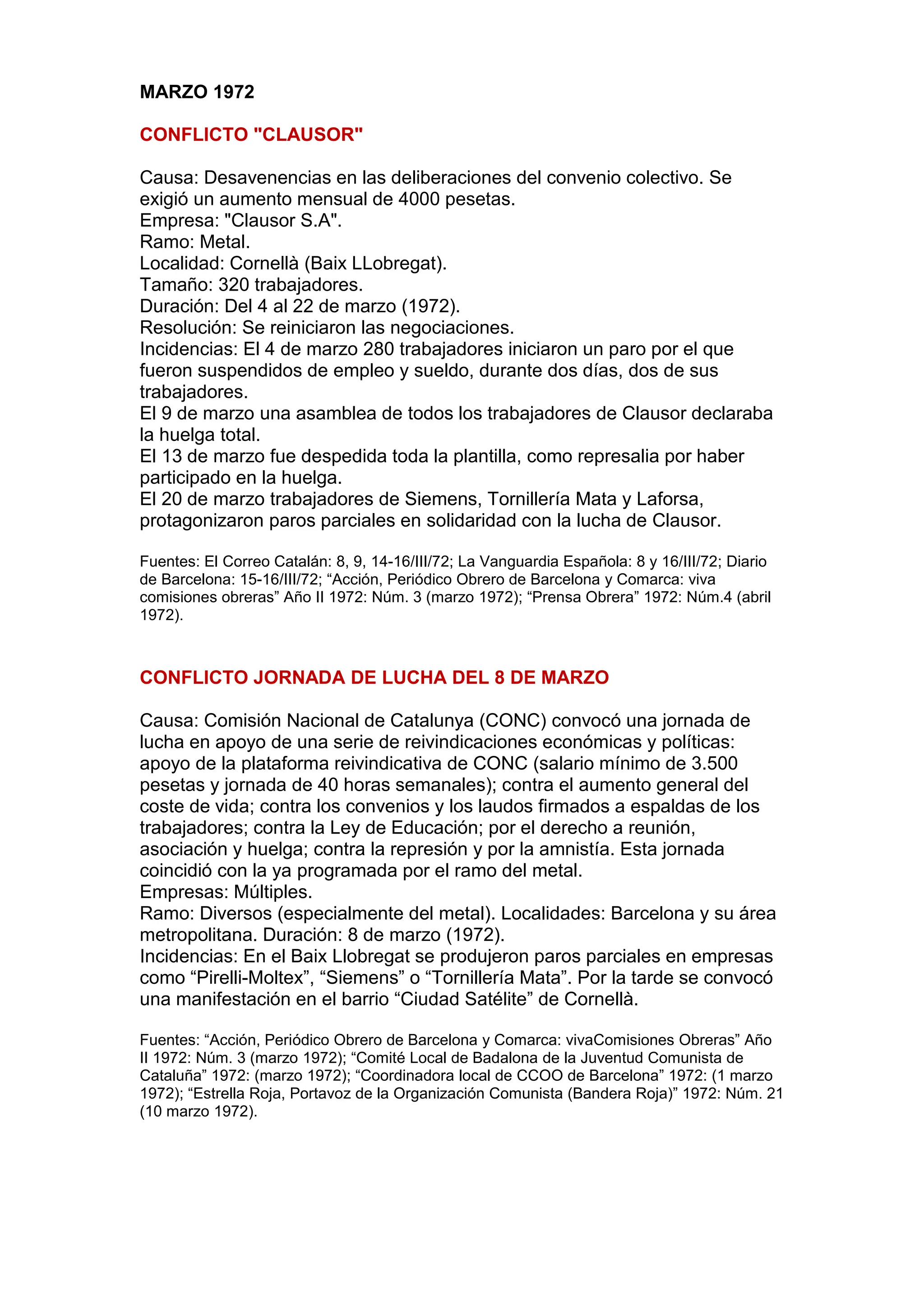 MARZO 1972
CONFLICTO "CLAUSOR"
Causa: Desavenencias en las deliberaciones del convenio colectivo. Se
exigió un aumento mensual de 4000 pesetas.
Empresa: "Clausor S.A".
Ramo: Metal.
Localidad: Cornellà (Baix LLobregat).
Tamaño: 320 trabajadores.
Duración: Del 4 al 22 de marzo (1972).
Resolución: Se reiniciaron las negociaciones.
Incidencias: El 4 de marzo 280 trabajadores iniciaron un paro por el que
fueron suspendidos de empleo y sueldo, durante dos días, dos de sus
trabajadores.
El 9 de marzo una asamblea de todos los trabajadores de Clausor declaraba
la huelga total.
El 13 de marzo fue despedida toda la plantilla, como represalia por haber
participado en la huelga.
El 20 de marzo trabajadores de Siemens, Tornillería Mata y Laforsa,
protagonizaron paros parciales en solidaridad con la lucha de Clausor.
Fuentes: El Correo Catalán: 8, 9, 14-16/III/72; La Vanguardia Española: 8 y 16/III/72; Diario
de Barcelona: 15-16/III/72; “Acción, Periódico Obrero de Barcelona y Comarca: viva
comisiones obreras” Año II 1972: Núm. 3 (marzo 1972); “Prensa Obrera” 1972: Núm.4 (abril
1972).
CONFLICTO JORNADA DE LUCHA DEL 8 DE MARZO
Causa: Comisión Nacional de Catalunya (CONC) convocó una jornada de
lucha en apoyo de una serie de reivindicaciones económicas y políticas:
apoyo de la plataforma reivindicativa de CONC (salario mínimo de 3.500
pesetas y jornada de 40 horas semanales); contra el aumento general del
coste de vida; contra los convenios y los laudos firmados a espaldas de los
trabajadores; contra la Ley de Educación; por el derecho a reunión,
asociación y huelga; contra la represión y por la amnistía. Esta jornada
coincidió con la ya programada por el ramo del metal.
Empresas: Múltiples.
Ramo: Diversos (especialmente del metal). Localidades: Barcelona y su área
metropolitana. Duración: 8 de marzo (1972).
Incidencias: En el Baix Llobregat se produjeron paros parciales en empresas
como “Pirelli-Moltex”, “Siemens” o “Tornillería Mata”. Por la tarde se convocó
una manifestación en el barrio “Ciudad Satélite” de Cornellà.
Fuentes: “Acción, Periódico Obrero de Barcelona y Comarca: vivaComisiones Obreras” Año
II 1972: Núm. 3 (marzo 1972); “Comité Local de Badalona de la Juventud Comunista de
Cataluña” 1972: (marzo 1972); “Coordinadora local de CCOO de Barcelona” 1972: (1 marzo
1972); “Estrella Roja, Portavoz de la Organización Comunista (Bandera Roja)” 1972: Núm. 21
(10 marzo 1972).
 
