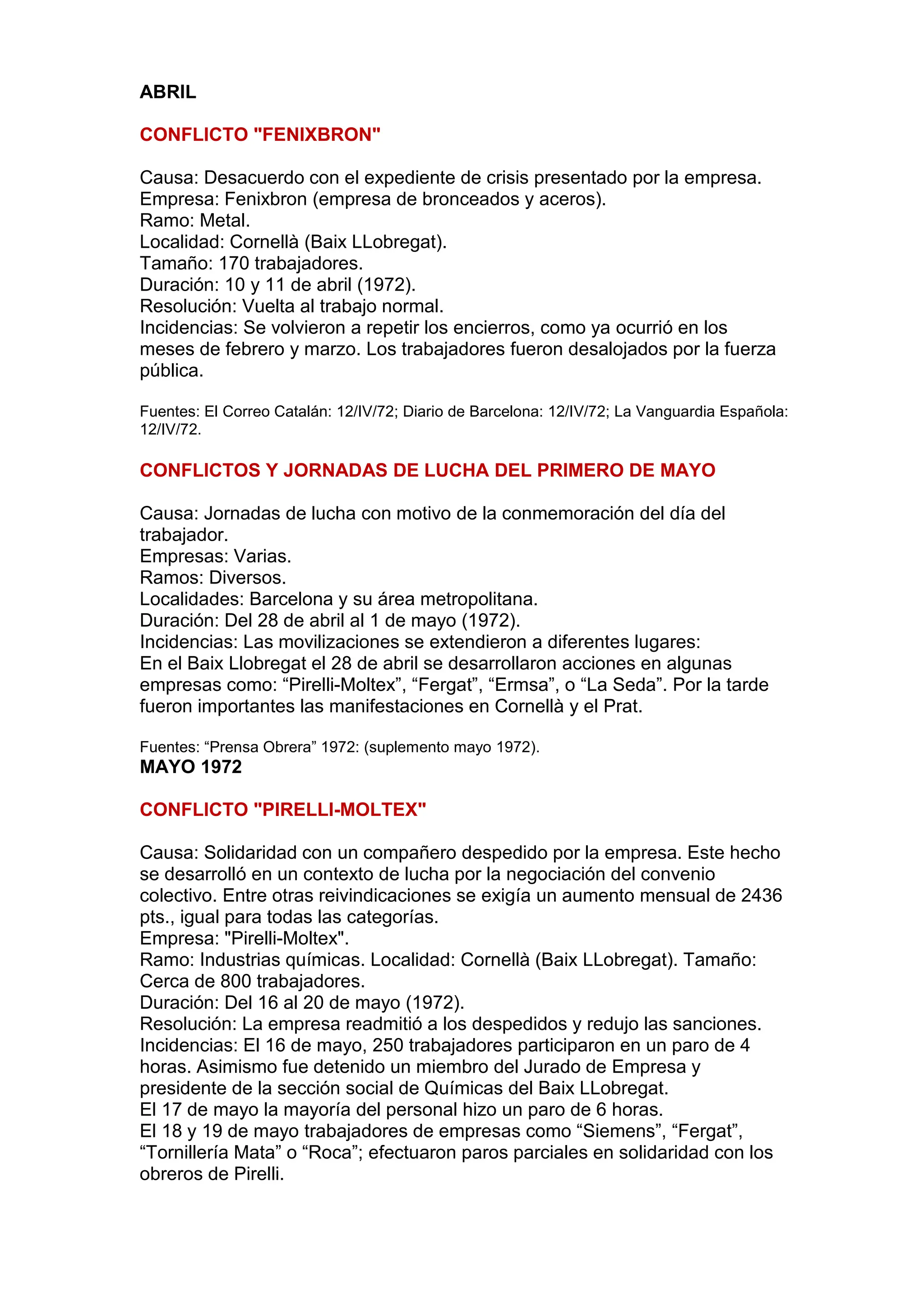 ABRIL
CONFLICTO "FENIXBRON"
Causa: Desacuerdo con el expediente de crisis presentado por la empresa.
Empresa: Fenixbron (empresa de bronceados y aceros).
Ramo: Metal.
Localidad: Cornellà (Baix LLobregat).
Tamaño: 170 trabajadores.
Duración: 10 y 11 de abril (1972).
Resolución: Vuelta al trabajo normal.
Incidencias: Se volvieron a repetir los encierros, como ya ocurrió en los
meses de febrero y marzo. Los trabajadores fueron desalojados por la fuerza
pública.
Fuentes: El Correo Catalán: 12/IV/72; Diario de Barcelona: 12/IV/72; La Vanguardia Española:
12/IV/72.
CONFLICTOS Y JORNADAS DE LUCHA DEL PRIMERO DE MAYO
Causa: Jornadas de lucha con motivo de la conmemoración del día del
trabajador.
Empresas: Varias.
Ramos: Diversos.
Localidades: Barcelona y su área metropolitana.
Duración: Del 28 de abril al 1 de mayo (1972).
Incidencias: Las movilizaciones se extendieron a diferentes lugares:
En el Baix Llobregat el 28 de abril se desarrollaron acciones en algunas
empresas como: “Pirelli-Moltex”, “Fergat”, “Ermsa”, o “La Seda”. Por la tarde
fueron importantes las manifestaciones en Cornellà y el Prat.
Fuentes: “Prensa Obrera” 1972: (suplemento mayo 1972).
MAYO 1972
CONFLICTO "PIRELLI-MOLTEX"
Causa: Solidaridad con un compañero despedido por la empresa. Este hecho
se desarrolló en un contexto de lucha por la negociación del convenio
colectivo. Entre otras reivindicaciones se exigía un aumento mensual de 2436
pts., igual para todas las categorías.
Empresa: "Pirelli-Moltex".
Ramo: Industrias químicas. Localidad: Cornellà (Baix LLobregat). Tamaño:
Cerca de 800 trabajadores.
Duración: Del 16 al 20 de mayo (1972).
Resolución: La empresa readmitió a los despedidos y redujo las sanciones.
Incidencias: El 16 de mayo, 250 trabajadores participaron en un paro de 4
horas. Asimismo fue detenido un miembro del Jurado de Empresa y
presidente de la sección social de Químicas del Baix LLobregat.
El 17 de mayo la mayoría del personal hizo un paro de 6 horas.
El 18 y 19 de mayo trabajadores de empresas como “Siemens”, “Fergat”,
“Tornillería Mata” o “Roca”; efectuaron paros parciales en solidaridad con los
obreros de Pirelli.
 