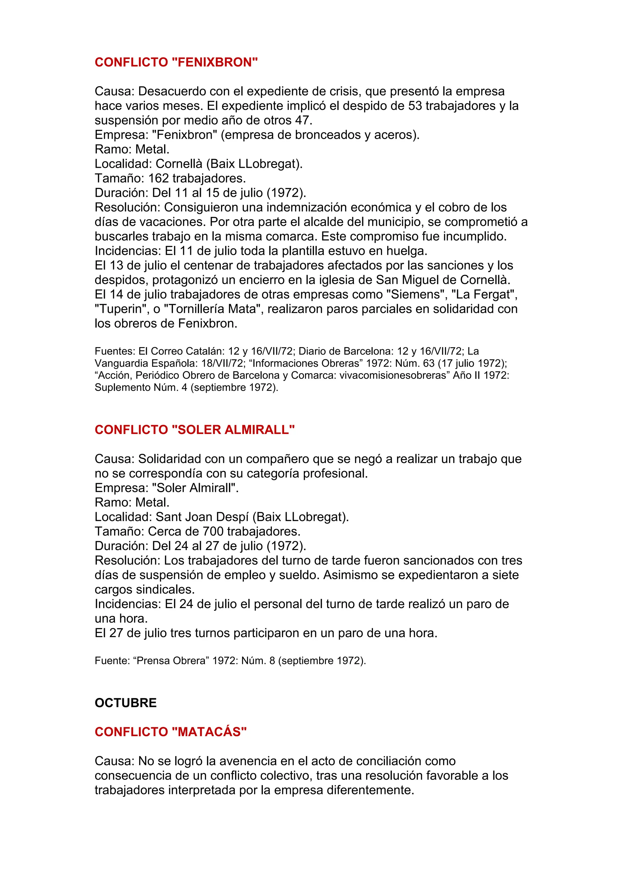 CONFLICTO "FENIXBRON"
Causa: Desacuerdo con el expediente de crisis, que presentó la empresa
hace varios meses. El expediente implicó el despido de 53 trabajadores y la
suspensión por medio año de otros 47.
Empresa: "Fenixbron" (empresa de bronceados y aceros).
Ramo: Metal.
Localidad: Cornellà (Baix LLobregat).
Tamaño: 162 trabajadores.
Duración: Del 11 al 15 de julio (1972).
Resolución: Consiguieron una indemnización económica y el cobro de los
días de vacaciones. Por otra parte el alcalde del municipio, se comprometió a
buscarles trabajo en la misma comarca. Este compromiso fue incumplido.
Incidencias: El 11 de julio toda la plantilla estuvo en huelga.
El 13 de julio el centenar de trabajadores afectados por las sanciones y los
despidos, protagonizó un encierro en la iglesia de San Miguel de Cornellà.
El 14 de julio trabajadores de otras empresas como "Siemens", "La Fergat",
"Tuperin", o "Tornillería Mata", realizaron paros parciales en solidaridad con
los obreros de Fenixbron.
Fuentes: El Correo Catalán: 12 y 16/VII/72; Diario de Barcelona: 12 y 16/VII/72; La
Vanguardia Española: 18/VII/72; “Informaciones Obreras” 1972: Núm. 63 (17 julio 1972);
“Acción, Periódico Obrero de Barcelona y Comarca: vivacomisionesobreras” Año II 1972:
Suplemento Núm. 4 (septiembre 1972).
CONFLICTO "SOLER ALMIRALL"
Causa: Solidaridad con un compañero que se negó a realizar un trabajo que
no se correspondía con su categoría profesional.
Empresa: "Soler Almirall".
Ramo: Metal.
Localidad: Sant Joan Despí (Baix LLobregat).
Tamaño: Cerca de 700 trabajadores.
Duración: Del 24 al 27 de julio (1972).
Resolución: Los trabajadores del turno de tarde fueron sancionados con tres
días de suspensión de empleo y sueldo. Asimismo se expedientaron a siete
cargos sindicales.
Incidencias: El 24 de julio el personal del turno de tarde realizó un paro de
una hora.
El 27 de julio tres turnos participaron en un paro de una hora.
Fuente: “Prensa Obrera” 1972: Núm. 8 (septiembre 1972).
OCTUBRE
CONFLICTO "MATACÁS"
Causa: No se logró la avenencia en el acto de conciliación como
consecuencia de un conflicto colectivo, tras una resolución favorable a los
trabajadores interpretada por la empresa diferentemente.
 