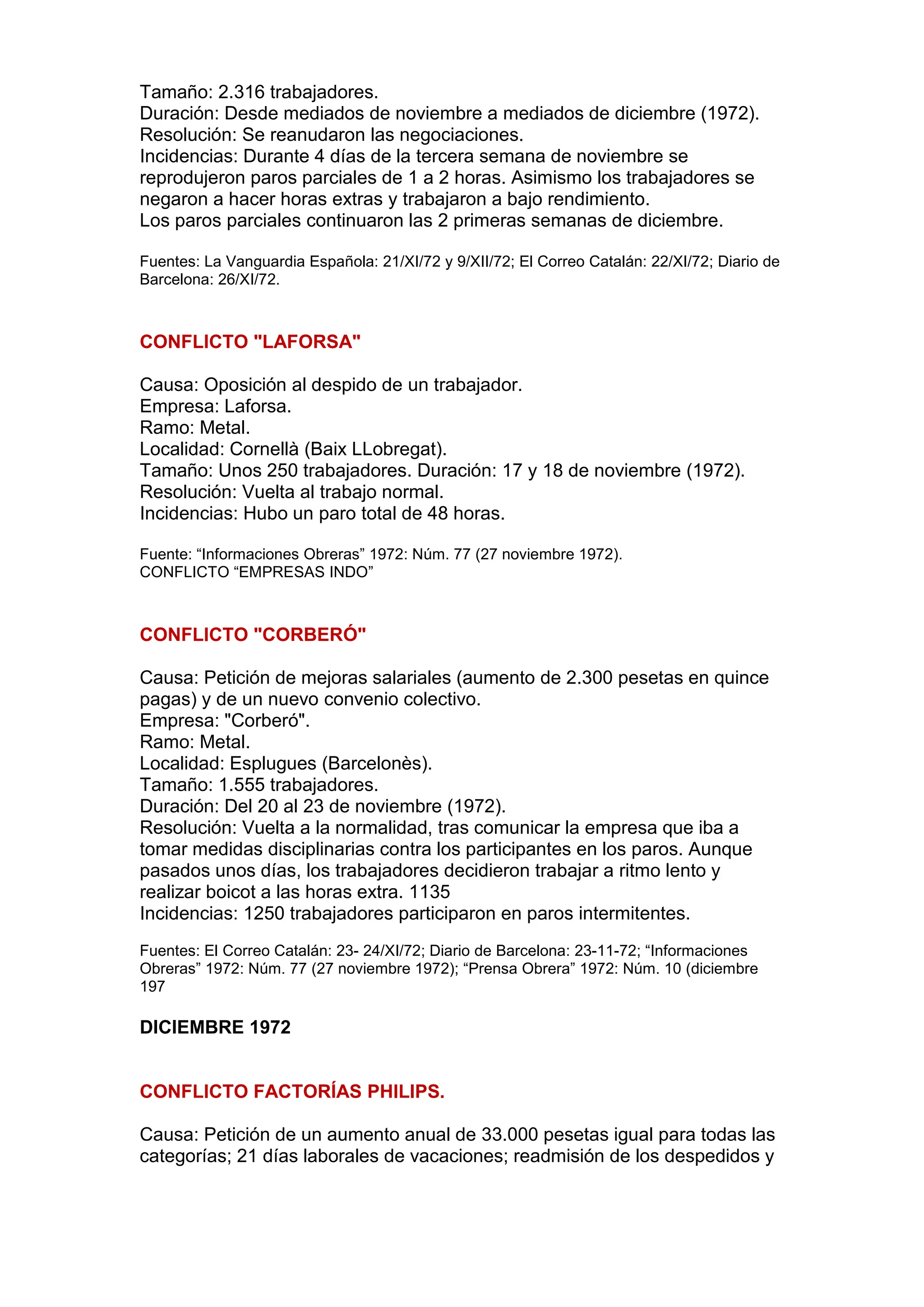 Tamaño: 2.316 trabajadores.
Duración: Desde mediados de noviembre a mediados de diciembre (1972).
Resolución: Se reanudaron las negociaciones.
Incidencias: Durante 4 días de la tercera semana de noviembre se
reprodujeron paros parciales de 1 a 2 horas. Asimismo los trabajadores se
negaron a hacer horas extras y trabajaron a bajo rendimiento.
Los paros parciales continuaron las 2 primeras semanas de diciembre.
Fuentes: La Vanguardia Española: 21/XI/72 y 9/XII/72; El Correo Catalán: 22/XI/72; Diario de
Barcelona: 26/XI/72.
CONFLICTO "LAFORSA"
Causa: Oposición al despido de un trabajador.
Empresa: Laforsa.
Ramo: Metal.
Localidad: Cornellà (Baix LLobregat).
Tamaño: Unos 250 trabajadores. Duración: 17 y 18 de noviembre (1972).
Resolución: Vuelta al trabajo normal.
Incidencias: Hubo un paro total de 48 horas.
Fuente: “Informaciones Obreras” 1972: Núm. 77 (27 noviembre 1972).
CONFLICTO “EMPRESAS INDO”
CONFLICTO "CORBERÓ"
Causa: Petición de mejoras salariales (aumento de 2.300 pesetas en quince
pagas) y de un nuevo convenio colectivo.
Empresa: "Corberó".
Ramo: Metal.
Localidad: Esplugues (Barcelonès).
Tamaño: 1.555 trabajadores.
Duración: Del 20 al 23 de noviembre (1972).
Resolución: Vuelta a la normalidad, tras comunicar la empresa que iba a
tomar medidas disciplinarias contra los participantes en los paros. Aunque
pasados unos días, los trabajadores decidieron trabajar a ritmo lento y
realizar boicot a las horas extra. 1135
Incidencias: 1250 trabajadores participaron en paros intermitentes.
Fuentes: El Correo Catalán: 23- 24/XI/72; Diario de Barcelona: 23-11-72; “Informaciones
Obreras” 1972: Núm. 77 (27 noviembre 1972); “Prensa Obrera” 1972: Núm. 10 (diciembre
197
DICIEMBRE 1972
CONFLICTO FACTORÍAS PHILIPS.
Causa: Petición de un aumento anual de 33.000 pesetas igual para todas las
categorías; 21 días laborales de vacaciones; readmisión de los despedidos y
 
