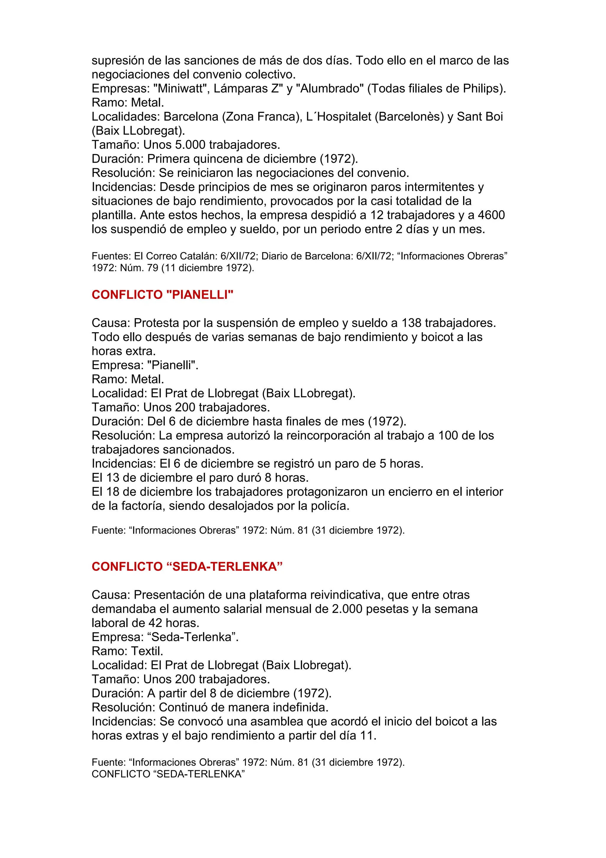 supresión de las sanciones de más de dos días. Todo ello en el marco de las
negociaciones del convenio colectivo.
Empresas: "Miniwatt", Lámparas Z" y "Alumbrado" (Todas filiales de Philips).
Ramo: Metal.
Localidades: Barcelona (Zona Franca), L´Hospitalet (Barcelonès) y Sant Boi
(Baix LLobregat).
Tamaño: Unos 5.000 trabajadores.
Duración: Primera quincena de diciembre (1972).
Resolución: Se reiniciaron las negociaciones del convenio.
Incidencias: Desde principios de mes se originaron paros intermitentes y
situaciones de bajo rendimiento, provocados por la casi totalidad de la
plantilla. Ante estos hechos, la empresa despidió a 12 trabajadores y a 4600
los suspendió de empleo y sueldo, por un periodo entre 2 días y un mes.
Fuentes: El Correo Catalán: 6/XII/72; Diario de Barcelona: 6/XII/72; “Informaciones Obreras”
1972: Núm. 79 (11 diciembre 1972).
CONFLICTO "PIANELLI"
Causa: Protesta por la suspensión de empleo y sueldo a 138 trabajadores.
Todo ello después de varias semanas de bajo rendimiento y boicot a las
horas extra.
Empresa: "Pianelli".
Ramo: Metal.
Localidad: El Prat de Llobregat (Baix LLobregat).
Tamaño: Unos 200 trabajadores.
Duración: Del 6 de diciembre hasta finales de mes (1972).
Resolución: La empresa autorizó la reincorporación al trabajo a 100 de los
trabajadores sancionados.
Incidencias: El 6 de diciembre se registró un paro de 5 horas.
El 13 de diciembre el paro duró 8 horas.
El 18 de diciembre los trabajadores protagonizaron un encierro en el interior
de la factoría, siendo desalojados por la policía.
Fuente: “Informaciones Obreras” 1972: Núm. 81 (31 diciembre 1972).
CONFLICTO “SEDA-TERLENKA”
Causa: Presentación de una plataforma reivindicativa, que entre otras
demandaba el aumento salarial mensual de 2.000 pesetas y la semana
laboral de 42 horas.
Empresa: “Seda-Terlenka”.
Ramo: Textil.
Localidad: El Prat de Llobregat (Baix Llobregat).
Tamaño: Unos 200 trabajadores.
Duración: A partir del 8 de diciembre (1972).
Resolución: Continuó de manera indefinida.
Incidencias: Se convocó una asamblea que acordó el inicio del boicot a las
horas extras y el bajo rendimiento a partir del día 11.
Fuente: “Informaciones Obreras” 1972: Núm. 81 (31 diciembre 1972).
CONFLICTO “SEDA-TERLENKA”
 