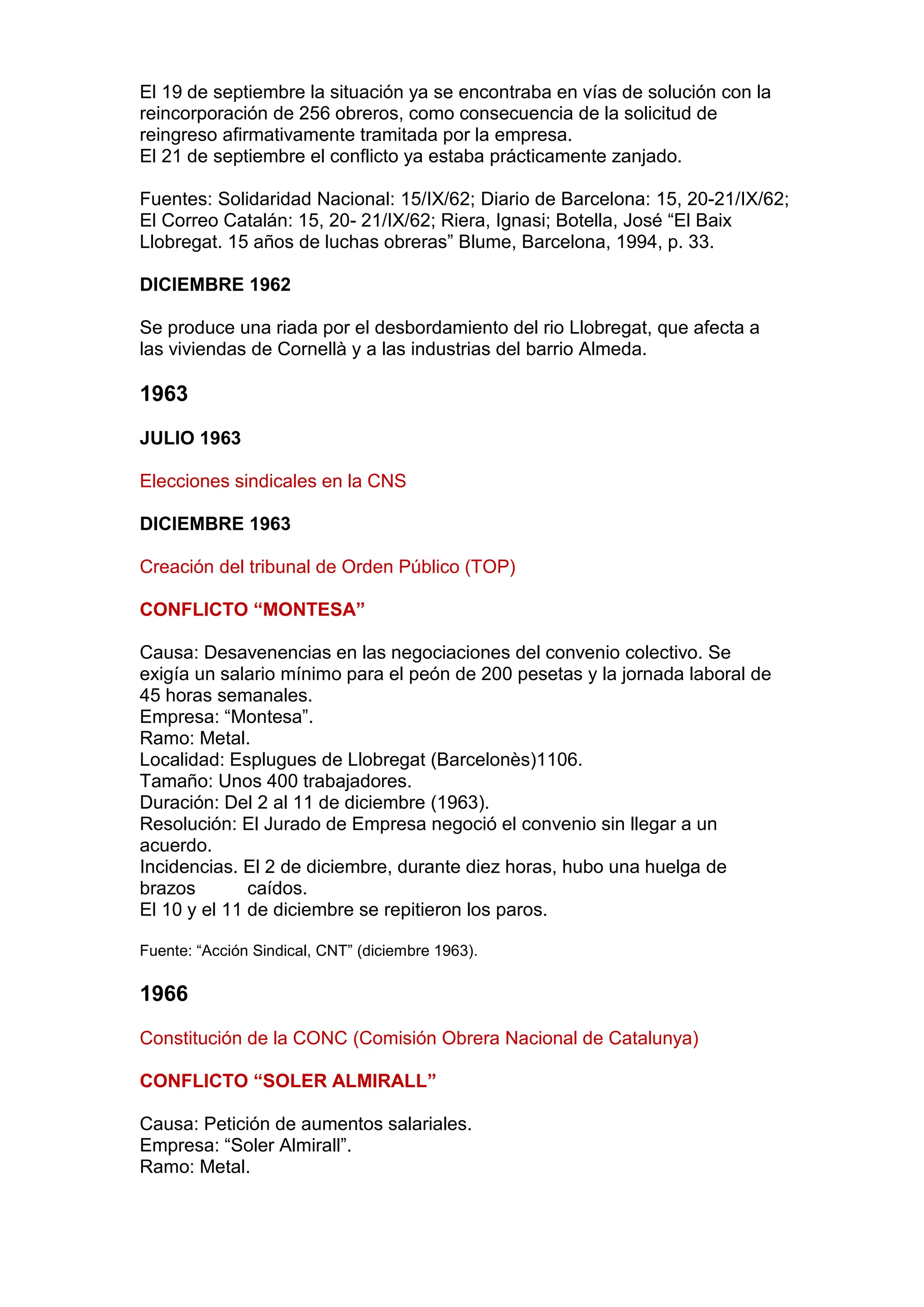 El 19 de septiembre la situación ya se encontraba en vías de solución con la
reincorporación de 256 obreros, como consecuencia de la solicitud de
reingreso afirmativamente tramitada por la empresa.
El 21 de septiembre el conflicto ya estaba prácticamente zanjado.
Fuentes: Solidaridad Nacional: 15/IX/62; Diario de Barcelona: 15, 20-21/IX/62;
El Correo Catalán: 15, 20- 21/IX/62; Riera, Ignasi; Botella, José “El Baix
Llobregat. 15 años de luchas obreras” Blume, Barcelona, 1994, p. 33.
DICIEMBRE 1962
Se produce una riada por el desbordamiento del rio Llobregat, que afecta a
las viviendas de Cornellà y a las industrias del barrio Almeda.
1963
JULIO 1963
Elecciones sindicales en la CNS
DICIEMBRE 1963
Creación del tribunal de Orden Público (TOP)
CONFLICTO “MONTESA”
Causa: Desavenencias en las negociaciones del convenio colectivo. Se
exigía un salario mínimo para el peón de 200 pesetas y la jornada laboral de
45 horas semanales.
Empresa: “Montesa”.
Ramo: Metal.
Localidad: Esplugues de Llobregat (Barcelonès)1106.
Tamaño: Unos 400 trabajadores.
Duración: Del 2 al 11 de diciembre (1963).
Resolución: El Jurado de Empresa negoció el convenio sin llegar a un
acuerdo.
Incidencias. El 2 de diciembre, durante diez horas, hubo una huelga de
brazos caídos.
El 10 y el 11 de diciembre se repitieron los paros.
Fuente: “Acción Sindical, CNT” (diciembre 1963).
1966
Constitución de la CONC (Comisión Obrera Nacional de Catalunya)
CONFLICTO “SOLER ALMIRALL”
Causa: Petición de aumentos salariales.
Empresa: “Soler Almirall”.
Ramo: Metal.
 