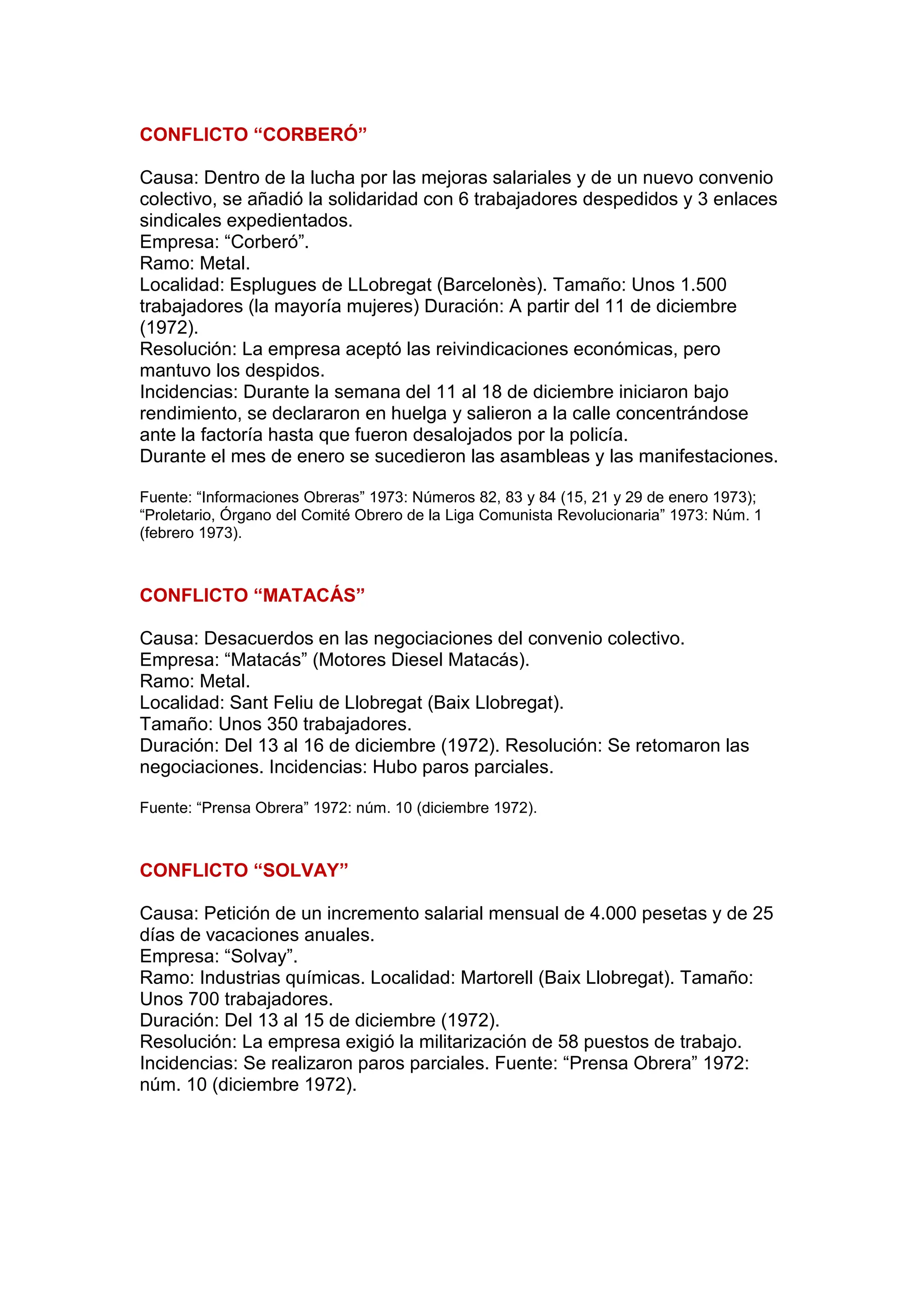 CONFLICTO “CORBERÓ”
Causa: Dentro de la lucha por las mejoras salariales y de un nuevo convenio
colectivo, se añadió la solidaridad con 6 trabajadores despedidos y 3 enlaces
sindicales expedientados.
Empresa: “Corberó”.
Ramo: Metal.
Localidad: Esplugues de LLobregat (Barcelonès). Tamaño: Unos 1.500
trabajadores (la mayoría mujeres) Duración: A partir del 11 de diciembre
(1972).
Resolución: La empresa aceptó las reivindicaciones económicas, pero
mantuvo los despidos.
Incidencias: Durante la semana del 11 al 18 de diciembre iniciaron bajo
rendimiento, se declararon en huelga y salieron a la calle concentrándose
ante la factoría hasta que fueron desalojados por la policía.
Durante el mes de enero se sucedieron las asambleas y las manifestaciones.
Fuente: “Informaciones Obreras” 1973: Números 82, 83 y 84 (15, 21 y 29 de enero 1973);
“Proletario, Órgano del Comité Obrero de la Liga Comunista Revolucionaria” 1973: Núm. 1
(febrero 1973).
CONFLICTO “MATACÁS”
Causa: Desacuerdos en las negociaciones del convenio colectivo.
Empresa: “Matacás” (Motores Diesel Matacás).
Ramo: Metal.
Localidad: Sant Feliu de Llobregat (Baix Llobregat).
Tamaño: Unos 350 trabajadores.
Duración: Del 13 al 16 de diciembre (1972). Resolución: Se retomaron las
negociaciones. Incidencias: Hubo paros parciales.
Fuente: “Prensa Obrera” 1972: núm. 10 (diciembre 1972).
CONFLICTO “SOLVAY”
Causa: Petición de un incremento salarial mensual de 4.000 pesetas y de 25
días de vacaciones anuales.
Empresa: “Solvay”.
Ramo: Industrias químicas. Localidad: Martorell (Baix Llobregat). Tamaño:
Unos 700 trabajadores.
Duración: Del 13 al 15 de diciembre (1972).
Resolución: La empresa exigió la militarización de 58 puestos de trabajo.
Incidencias: Se realizaron paros parciales. Fuente: “Prensa Obrera” 1972:
núm. 10 (diciembre 1972).
 