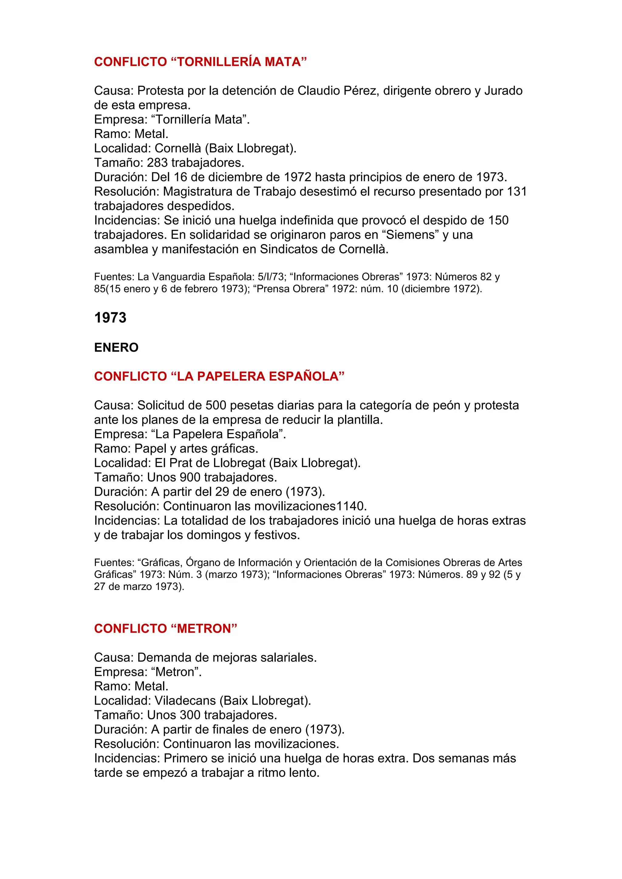 CONFLICTO “TORNILLERÍA MATA”
Causa: Protesta por la detención de Claudio Pérez, dirigente obrero y Jurado
de esta empresa.
Empresa: “Tornillería Mata”.
Ramo: Metal.
Localidad: Cornellà (Baix Llobregat).
Tamaño: 283 trabajadores.
Duración: Del 16 de diciembre de 1972 hasta principios de enero de 1973.
Resolución: Magistratura de Trabajo desestimó el recurso presentado por 131
trabajadores despedidos.
Incidencias: Se inició una huelga indefinida que provocó el despido de 150
trabajadores. En solidaridad se originaron paros en “Siemens” y una
asamblea y manifestación en Sindicatos de Cornellà.
Fuentes: La Vanguardia Española: 5/I/73; “Informaciones Obreras” 1973: Números 82 y
85(15 enero y 6 de febrero 1973); “Prensa Obrera” 1972: núm. 10 (diciembre 1972).
1973
ENERO
CONFLICTO “LA PAPELERA ESPAÑOLA”
Causa: Solicitud de 500 pesetas diarias para la categoría de peón y protesta
ante los planes de la empresa de reducir la plantilla.
Empresa: “La Papelera Española”.
Ramo: Papel y artes gráficas.
Localidad: El Prat de Llobregat (Baix Llobregat).
Tamaño: Unos 900 trabajadores.
Duración: A partir del 29 de enero (1973).
Resolución: Continuaron las movilizaciones1140.
Incidencias: La totalidad de los trabajadores inició una huelga de horas extras
y de trabajar los domingos y festivos.
Fuentes: “Gráficas, Órgano de Información y Orientación de la Comisiones Obreras de Artes
Gráficas” 1973: Núm. 3 (marzo 1973); “Informaciones Obreras” 1973: Números. 89 y 92 (5 y
27 de marzo 1973).
CONFLICTO “METRON”
Causa: Demanda de mejoras salariales.
Empresa: “Metron”.
Ramo: Metal.
Localidad: Viladecans (Baix Llobregat).
Tamaño: Unos 300 trabajadores.
Duración: A partir de finales de enero (1973).
Resolución: Continuaron las movilizaciones.
Incidencias: Primero se inició una huelga de horas extra. Dos semanas más
tarde se empezó a trabajar a ritmo lento.
 