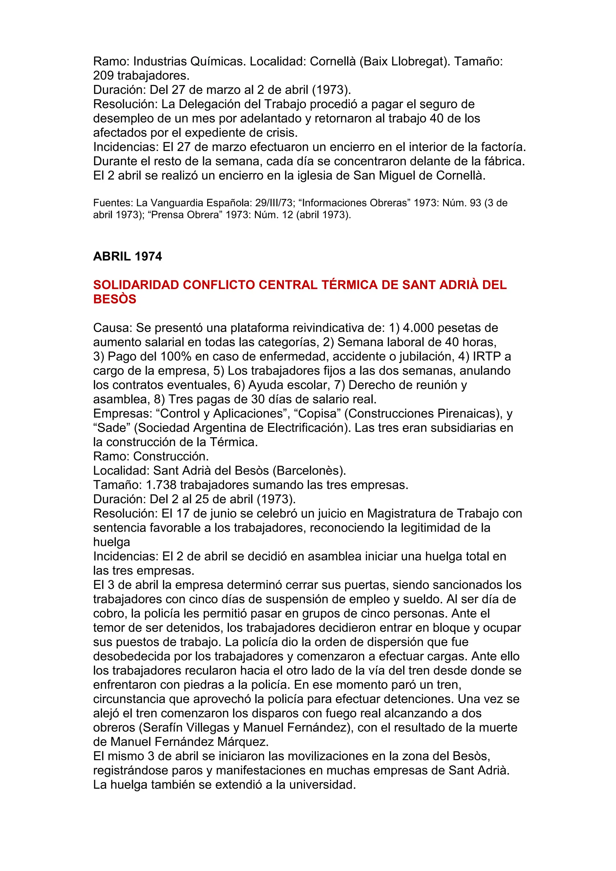 Ramo: Industrias Químicas. Localidad: Cornellà (Baix Llobregat). Tamaño:
209 trabajadores.
Duración: Del 27 de marzo al 2 de abril (1973).
Resolución: La Delegación del Trabajo procedió a pagar el seguro de
desempleo de un mes por adelantado y retornaron al trabajo 40 de los
afectados por el expediente de crisis.
Incidencias: El 27 de marzo efectuaron un encierro en el interior de la factoría.
Durante el resto de la semana, cada día se concentraron delante de la fábrica.
El 2 abril se realizó un encierro en la iglesia de San Miguel de Cornellà.
Fuentes: La Vanguardia Española: 29/III/73; “Informaciones Obreras” 1973: Núm. 93 (3 de
abril 1973); “Prensa Obrera” 1973: Núm. 12 (abril 1973).
ABRIL 1974
SOLIDARIDAD CONFLICTO CENTRAL TÉRMICA DE SANT ADRIÀ DEL
BESÒS
Causa: Se presentó una plataforma reivindicativa de: 1) 4.000 pesetas de
aumento salarial en todas las categorías, 2) Semana laboral de 40 horas,
3) Pago del 100% en caso de enfermedad, accidente o jubilación, 4) IRTP a
cargo de la empresa, 5) Los trabajadores fijos a las dos semanas, anulando
los contratos eventuales, 6) Ayuda escolar, 7) Derecho de reunión y
asamblea, 8) Tres pagas de 30 días de salario real.
Empresas: “Control y Aplicaciones”, “Copisa” (Construcciones Pirenaicas), y
“Sade” (Sociedad Argentina de Electrificación). Las tres eran subsidiarias en
la construcción de la Térmica.
Ramo: Construcción.
Localidad: Sant Adrià del Besòs (Barcelonès).
Tamaño: 1.738 trabajadores sumando las tres empresas.
Duración: Del 2 al 25 de abril (1973).
Resolución: El 17 de junio se celebró un juicio en Magistratura de Trabajo con
sentencia favorable a los trabajadores, reconociendo la legitimidad de la
huelga
Incidencias: El 2 de abril se decidió en asamblea iniciar una huelga total en
las tres empresas.
El 3 de abril la empresa determinó cerrar sus puertas, siendo sancionados los
trabajadores con cinco días de suspensión de empleo y sueldo. Al ser día de
cobro, la policía les permitió pasar en grupos de cinco personas. Ante el
temor de ser detenidos, los trabajadores decidieron entrar en bloque y ocupar
sus puestos de trabajo. La policía dio la orden de dispersión que fue
desobedecida por los trabajadores y comenzaron a efectuar cargas. Ante ello
los trabajadores recularon hacia el otro lado de la vía del tren desde donde se
enfrentaron con piedras a la policía. En ese momento paró un tren,
circunstancia que aprovechó la policía para efectuar detenciones. Una vez se
alejó el tren comenzaron los disparos con fuego real alcanzando a dos
obreros (Serafín Villegas y Manuel Fernández), con el resultado de la muerte
de Manuel Fernández Márquez.
El mismo 3 de abril se iniciaron las movilizaciones en la zona del Besòs,
registrándose paros y manifestaciones en muchas empresas de Sant Adrià.
La huelga también se extendió a la universidad.
 