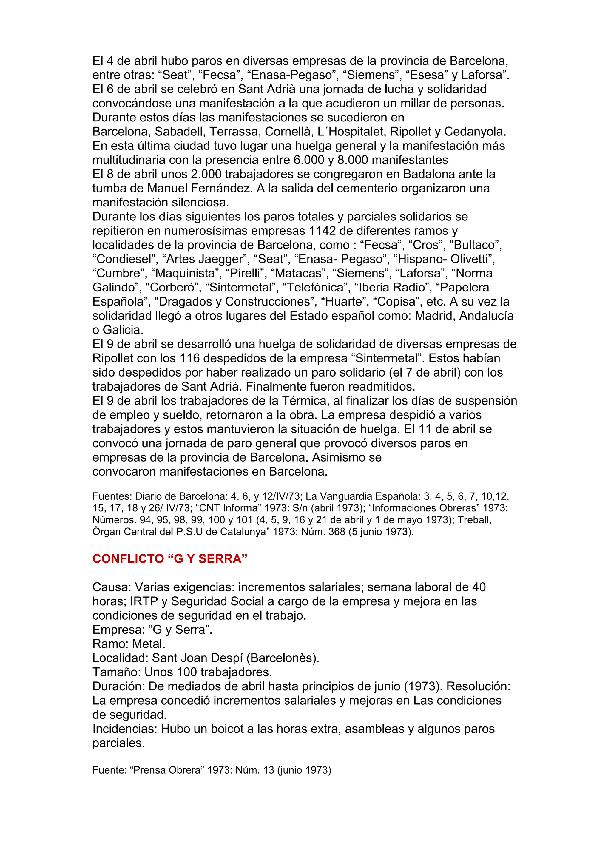 El 4 de abril hubo paros en diversas empresas de la provincia de Barcelona,
entre otras: “Seat”, “Fecsa”, “Enasa-Pegaso”, “Siemens”, “Esesa” y Laforsa”.
El 6 de abril se celebró en Sant Adrià una jornada de lucha y solidaridad
convocándose una manifestación a la que acudieron un millar de personas.
Durante estos días las manifestaciones se sucedieron en
Barcelona, Sabadell, Terrassa, Cornellà, L´Hospitalet, Ripollet y Cedanyola.
En esta última ciudad tuvo lugar una huelga general y la manifestación más
multitudinaria con la presencia entre 6.000 y 8.000 manifestantes
El 8 de abril unos 2.000 trabajadores se congregaron en Badalona ante la
tumba de Manuel Fernández. A la salida del cementerio organizaron una
manifestación silenciosa.
Durante los días siguientes los paros totales y parciales solidarios se
repitieron en numerosísimas empresas 1142 de diferentes ramos y
localidades de la provincia de Barcelona, como : “Fecsa”, “Cros”, “Bultaco”,
“Condiesel”, “Artes Jaegger”, “Seat”, “Enasa- Pegaso”, “Hispano- Olivetti”,
“Cumbre”, “Maquinista”, “Pirelli”, “Matacas”, “Siemens”, “Laforsa”, “Norma
Galindo”, “Corberó”, “Sintermetal”, “Telefónica”, “Iberia Radio”, “Papelera
Española”, “Dragados y Construcciones”, “Huarte”, “Copisa”, etc. A su vez la
solidaridad llegó a otros lugares del Estado español como: Madrid, Andalucía
o Galicia.
El 9 de abril se desarrolló una huelga de solidaridad de diversas empresas de
Ripollet con los 116 despedidos de la empresa “Sintermetal”. Estos habían
sido despedidos por haber realizado un paro solidario (el 7 de abril) con los
trabajadores de Sant Adrià. Finalmente fueron readmitidos.
El 9 de abril los trabajadores de la Térmica, al finalizar los días de suspensión
de empleo y sueldo, retornaron a la obra. La empresa despidió a varios
trabajadores y estos mantuvieron la situación de huelga. El 11 de abril se
convocó una jornada de paro general que provocó diversos paros en
empresas de la provincia de Barcelona. Asimismo se
convocaron manifestaciones en Barcelona.
Fuentes: Diario de Barcelona: 4, 6, y 12/IV/73; La Vanguardia Española: 3, 4, 5, 6, 7, 10,12,
15, 17, 18 y 26/ IV/73; “CNT Informa” 1973: S/n (abril 1973); “Informaciones Obreras” 1973:
Números. 94, 95, 98, 99, 100 y 101 (4, 5, 9, 16 y 21 de abril y 1 de mayo 1973); Treball,
Òrgan Central del P.S.U de Catalunya” 1973: Núm. 368 (5 junio 1973).
CONFLICTO “G Y SERRA”
Causa: Varias exigencias: incrementos salariales; semana laboral de 40
horas; IRTP y Seguridad Social a cargo de la empresa y mejora en las
condiciones de seguridad en el trabajo.
Empresa: “G y Serra”.
Ramo: Metal.
Localidad: Sant Joan Despí (Barcelonès).
Tamaño: Unos 100 trabajadores.
Duración: De mediados de abril hasta principios de junio (1973). Resolución:
La empresa concedió incrementos salariales y mejoras en Las condiciones
de seguridad.
Incidencias: Hubo un boicot a las horas extra, asambleas y algunos paros
parciales.
Fuente: “Prensa Obrera” 1973: Núm. 13 (junio 1973)
 